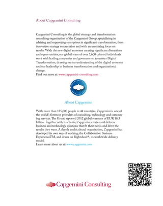 About Capgemini Consulting
About Capgemini
Capgemini Consulting is the global strategy and transformation
consulting organization of the Capgemini Group, specializing in
advising and supporting enterprises in significant transformation, from
innovative strategy to execution and with an unstinting focus on
results. With the new digital economy creating significant disruptions
and opportunities, our global team of over 3,600 talented individuals
work with leading companies and governments to master Digital
Transformation, drawing on our understanding of the digital economy
and our leadership in business transformation and organizational
change.
Find out more at: www.capgemini-consulting.com
With more than 125,000 people in 44 countries, Capgemini is one of
the world’s foremost providers of consulting, technology and outsourc-
ing services.The Group reported 2012 global revenues of EUR 10.3
billion.Together with its clients, Capgemini creates and delivers
business and technology solutions that fit their needs and drive the
results they want. A deeply multicultural organization, Capgemini has
developed its own way of working, the Collaborative Business
ExperienceTM, and draws on Rightshore®, its worldwide delivery
model.
Learn more about us at: www.capgemini.com
 