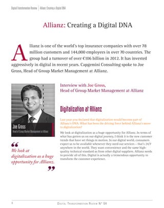 Digital Transformation Review N° 048
llianz is one of the world’s top insurance companies with over 78
million customers and 144,000 employees in over 70 countries. The 	
group had a turnover of over €106 billion in 2012. It has invested
aggressively in digital in recent years. Capgemini Consulting spoke to Joe
Gross, Head of Group Market Management at Allianz.
	 Allianz: Creating a Digital DNA
Interview with Joe Gross,
Head of Group Market Management at Allianz
DigitalizationatAllianz
Last year you declared that digitalization would become part of
Allianz’s DNA. What has been the driving force behind Allianz’s move
to digitalization?
We look at digitalization as a huge opportunity for Allianz. In terms of
what has gotten us on our digital journey, I think it is the new customer
trends that have set things in motion. In our digital world, consumers
expect us to be available whenever they need our services – that’s 24/7
anywhere in the world. They want convenience and the same high-
quality technical standard as from other digital suppliers. Allianz needs
to provide all of this. Digital is actually a tremendous opportunity to
transform the customer experience.
JoeGross
HeadofGroupMarketManagementatAllianz
We look at
digitalization as a huge
opportunity for Allianz.
Allianz:CreatingaDigitalDNADigitalTransformationReview
 