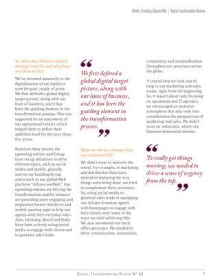 Digital Transformation Review N° 04 9
consistency and standardization
throughout our processes across
the globe.
A crucial step we took was to
loop in our marketing and sales
teams, right from the beginning.
So, it wasn’t about only focusing
on operations and IT agendas;
we encouraged an inclusive
atmosphere that also took into
consideration the perspectives of
marketing and sales. We didn’t
want an imbalance, where one
function dominated another.
So, what does Allianz’s digital
strategy look like and what have
you done so far?
We’ve invested massively in the
digitalization of our business
over the past couple of years.
We first defined a global digital
target picture, along with our
lines of business, and it has
been the guiding element in the
transformation process. This was
supported by an assessment of
our operational entities which
helped them to define their
ambition level for the next three-
five years.
Based on these results, the
operating entities and Group
have set up initiatives to drive
relevant topics, such as social
media and mobile, globally
and we are building Group
assets such as our global Web
platform “Allianz oneWeb”. Our
operating entities are driving the
transformation and for instance
are providing more engaging and
responsive broker interfaces and
mobile quoting apps to help our
agents with their everyday roles.
Also, Germany, Brazil and India
have been actively using social
media to engage with clients and
to generate sales leads.
What are the key changes that
you implemented?
We didn’t want to reinvent the
wheel. For example, in marketing
and distribution functions,
instead of replacing the way
things were being done, we tried
to complement these processes.
So, using social media to
generate sales leads or equipping
our Allianz Germany agents
with homepages to engage with
their clients were some of the
ways we tried achieving this.
We also automated our back-
office processes. We needed to
drive centralization, automation,
To really get things
moving, we needed to
drive a sense of urgency
from the top.
We first defined a
global digital target
picture, along with
our lines of business,
and it has been the
guiding element in
the transformation
process.
DigitalTransformationReviewAllianz:CreatingaDigitalDNA
 