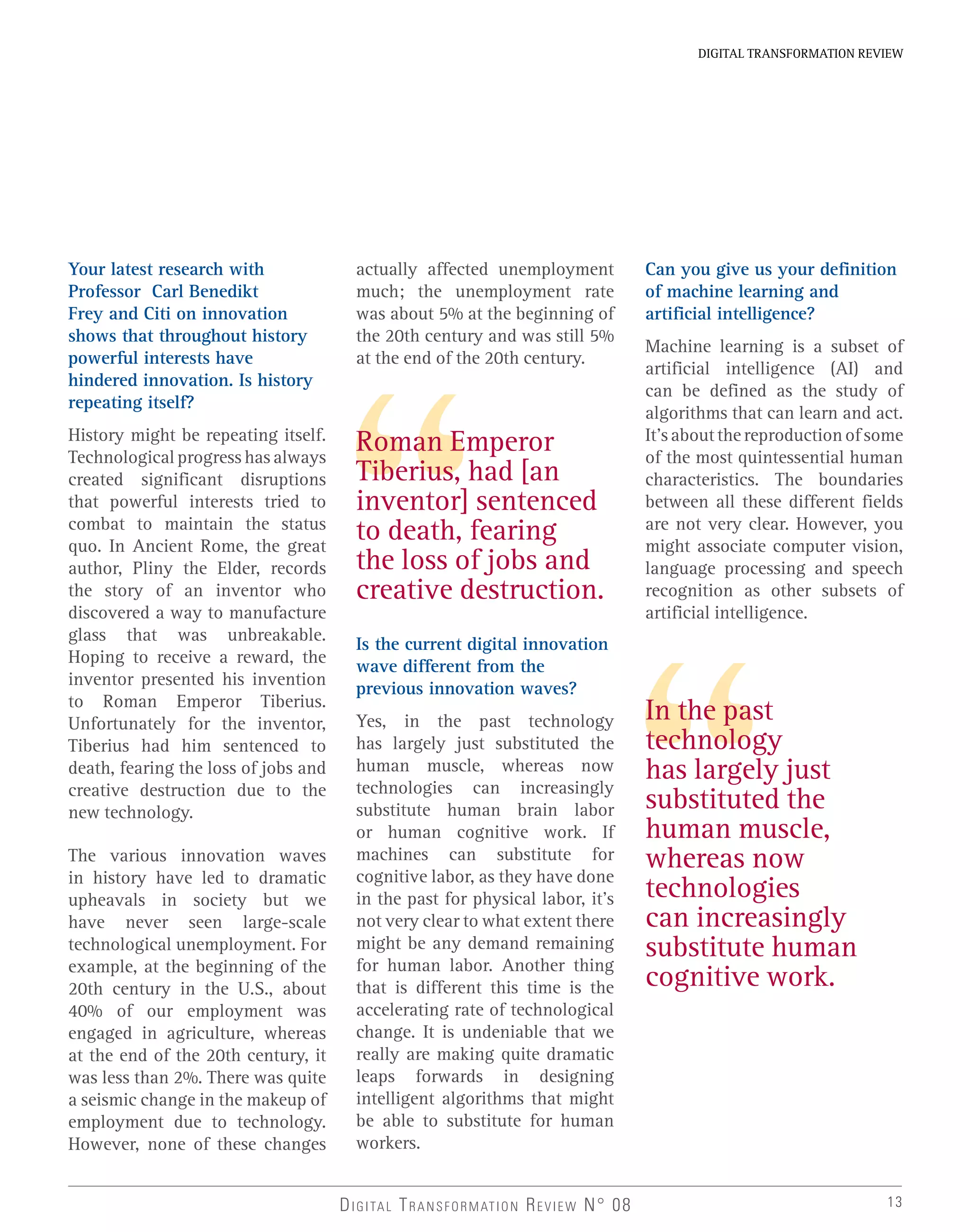 Your latest research with
Professor Carl Benedikt
Frey and Citi on innovation
shows that throughout history
powerful interests have
hindered innovation. Is history
repeating itself?
History might be repeating itself.
Technological progress has always
created significant disruptions
that powerful interests tried to
combat to maintain the status
quo. In Ancient Rome, the great
author, Pliny the Elder, records
the story of an inventor who
discovered a way to manufacture
glass that was unbreakable.
Hoping to receive a reward, the
inventor presented his invention
to Roman Emperor Tiberius.
Unfortunately for the inventor,
Tiberius had him sentenced to
death, fearing the loss of jobs and
creative destruction due to the
new technology.
The various innovation waves
in history have led to dramatic
upheavals in society but we
have never seen large-scale
technological unemployment. For
example, at the beginning of the
20th century in the U.S., about
40% of our employment was
engaged in agriculture, whereas
at the end of the 20th century, it
was less than 2%. There was quite
a seismic change in the makeup of
employment due to technology.
However, none of these changes
13
DIGITAL TRANSFORMATION REVIEW
DIGITAL TRANSFORMATION REVIEW N° 08
actually affected unemployment
much; the unemployment rate
was about 5% at the beginning of
the 20th century and was still 5%
at the end of the 20th century.
Is the current digital innovation
wave different from the
previous innovation waves?
Yes, in the past technology
has largely just substituted the
human muscle, whereas now
technologies can increasingly
substitute human brain labor
or human cognitive work. If
machines can substitute for
cognitive labor, as they have done
in the past for physical labor, it’s
not very clear to what extent there
might be any demand remaining
for human labor. Another thing
that is different this time is the
accelerating rate of technological
change. It is undeniable that we
really are making quite dramatic
leaps forwards in designing
intelligent algorithms that might
be able to substitute for human
workers.
Roman Emperor
Tiberius, had [an
inventor] sentenced
to death, fearing
the loss of jobs and
creative destruction.
In the past
technology
has largely just
substituted the
human muscle,
whereas now
technologies
can increasingly
substitute human
cognitive work.
Can you give us your definition
of machine learning and
artificial intelligence?
Machine learning is a subset of
artificial intelligence (AI) and
can be defined as the study of
algorithms that can learn and act.
It’saboutthereproductionofsome
of the most quintessential human
characteristics. The boundaries
between all these different fields
are not very clear. However, you
might associate computer vision,
language processing and speech
recognition as other subsets of
artificial intelligence.
 