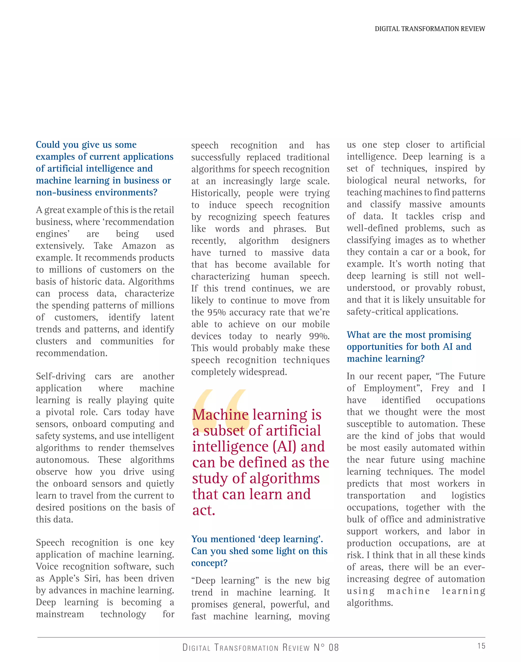 15DIGITAL TRANSFORMATION REVIEW N° 08
Could you give us some
examples of current applications
of artificial intelligence and
machine learning in business or
non-business environments?
A great example of this is the retail
business, where ‘recommendation
engines’ are being used
extensively. Take Amazon as
example. It recommends products
to millions of customers on the
basis of historic data. Algorithms
can process data, characterize
the spending patterns of millions
of customers, identify latent
trends and patterns, and identify
clusters and communities for
recommendation.
Self-driving cars are another
application where machine
learning is really playing quite
a pivotal role. Cars today have
sensors, onboard computing and
safety systems, and use intelligent
algorithms to render themselves
autonomous. These algorithms
observe how you drive using
the onboard sensors and quietly
learn to travel from the current to
desired positions on the basis of
this data.
Speech recognition is one key
application of machine learning.
Voice recognition software, such
as Apple’s Siri, has been driven
by advances in machine learning.
Deep learning is becoming a
mainstream technology for
speech recognition and has
successfully replaced traditional
algorithms for speech recognition
at an increasingly large scale.
Historically, people were trying
to induce speech recognition
by recognizing speech features
like words and phrases. But
recently, algorithm designers
have turned to massive data
that has become available for
characterizing human speech.
If this trend continues, we are
likely to continue to move from
the 95% accuracy rate that we’re
able to achieve on our mobile
devices today to nearly 99%.
This would probably make these
speech recognition techniques
completely widespread.
You mentioned ‘deep learning’.
Can you shed some light on this
concept?
“Deep learning” is the new big
trend in machine learning. It
promises general, powerful, and
fast machine learning, moving
Machine learning is
a subset of artificial
intelligence (AI) and
can be defined as the
study of algorithms
that can learn and
act.
us one step closer to artificial
intelligence. Deep learning is a
set of techniques, inspired by
biological neural networks, for
teaching machines to find patterns
and classify massive amounts
of data. It tackles crisp and
well-defined problems, such as
classifying images as to whether
they contain a car or a book, for
example. It’s worth noting that
deep learning is still not well-
understood, or provably robust,
and that it is likely unsuitable for
safety-critical applications.
What are the most promising
opportunities for both AI and
machine learning?
In our recent paper, “The Future
of Employment”, Frey and I
have identified occupations
that we thought were the most
susceptible to automation. These
are the kind of jobs that would
be most easily automated within
the near future using machine
learning techniques. The model
predicts that most workers in
transportation and logistics
occupations, together with the
bulk of office and administrative
support workers, and labor in
production occupations, are at
risk. I think that in all these kinds
of areas, there will be an ever-
increasing degree of automation
using machine learning
algorithms.
DIGITAL TRANSFORMATION REVIEW
 