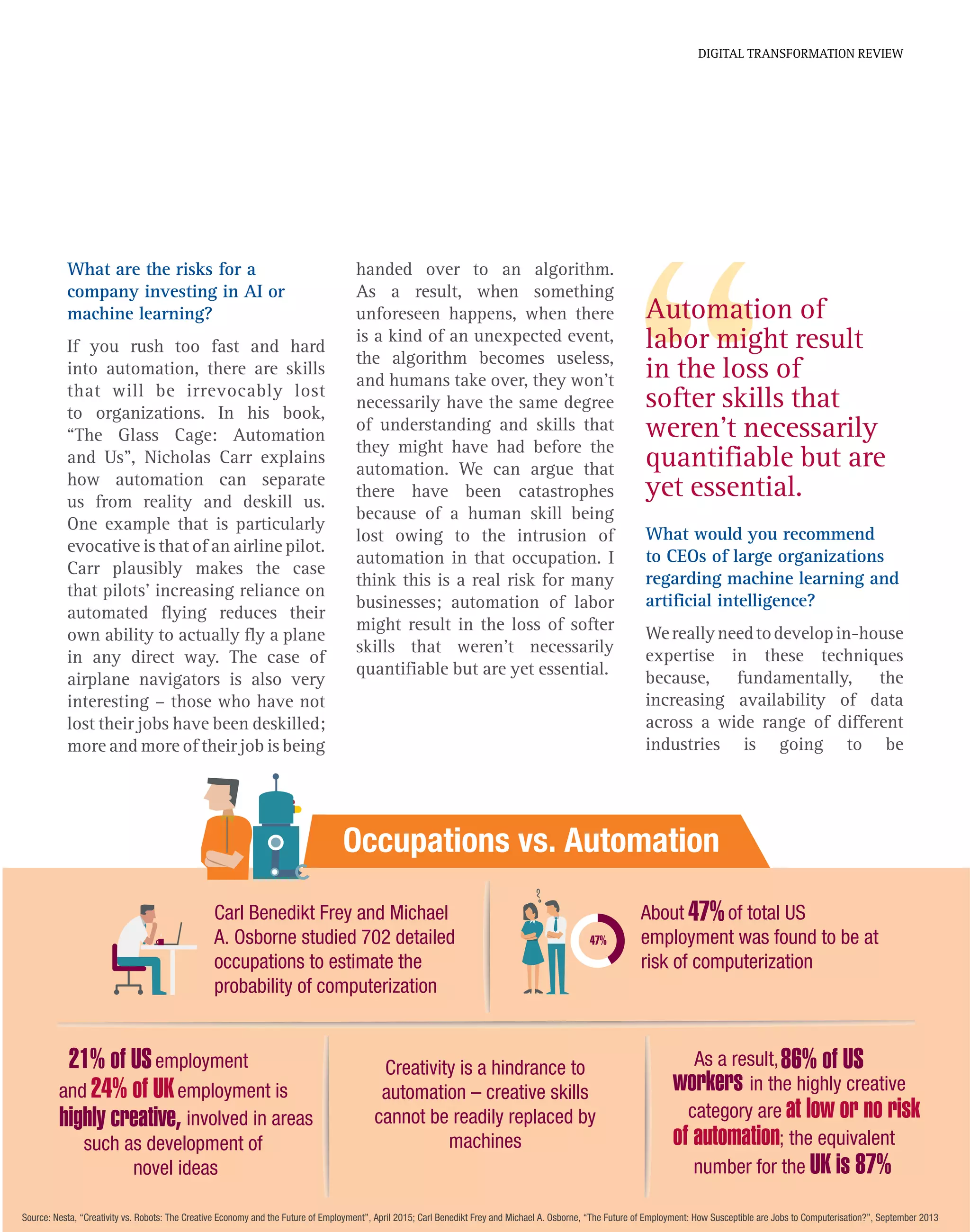 Source: Nesta, “Creativity vs. Robots: The Creative Economy and the Future of Employment”, April 2015; Carl Benedikt Frey and Michael A. Osborne, “The Future of Employment: How Susceptible are Jobs to Computerisation?”, September 2013
Carl Benedikt Frey and Michael
A. Osborne studied 702 detailed
occupations to estimate the
probability of computerization
Creativity is a hindrance to
automation – creative skills
cannot be readily replaced by
machines
About of total US
employment was found to be at
risk of computerization
47%
employment21% of US
24% of UKand employment is
involved in areashighly creative,
such as development of
novel ideas
As a result,86% of US
workers in the highly creative
category are at low or no risk
of automation; the equivalent
number for the UK is 87%
Occupations vs. Automation
47%
What are the risks for a
company investing in AI or
machine learning?
If you rush too fast and hard
into automation, there are skills
that will be irrevocably lost
to organizations. In his book,
“The Glass Cage: Automation
and Us”, Nicholas Carr explains
how automation can separate
us from reality and deskill us.
One example that is particularly
evocative is that of an airline pilot.
Carr plausibly makes the case
that pilots’ increasing reliance on
automated flying reduces their
own ability to actually fly a plane
in any direct way. The case of
airplane navigators is also very
interesting – those who have not
lost their jobs have been deskilled;
more and more of their job is being
Automation of
labor might result
in the loss of
softer skills that
weren’t necessarily
quantifiable but are
yet essential.
DIGITAL TRANSFORMATION REVIEW
handed over to an algorithm.
As a result, when something
unforeseen happens, when there
is a kind of an unexpected event,
the algorithm becomes useless,
and humans take over, they won’t
necessarily have the same degree
of understanding and skills that
they might have had before the
automation. We can argue that
there have been catastrophes
because of a human skill being
lost owing to the intrusion of
automation in that occupation. I
think this is a real risk for many
businesses; automation of labor
might result in the loss of softer
skills that weren’t necessarily
quantifiable but are yet essential.
What would you recommend
to CEOs of large organizations
regarding machine learning and
artificial intelligence?
Wereallyneedtodevelopin-house
expertise in these techniques
because, fundamentally, the
increasing availability of data
across a wide range of different
industries is going to be
 
