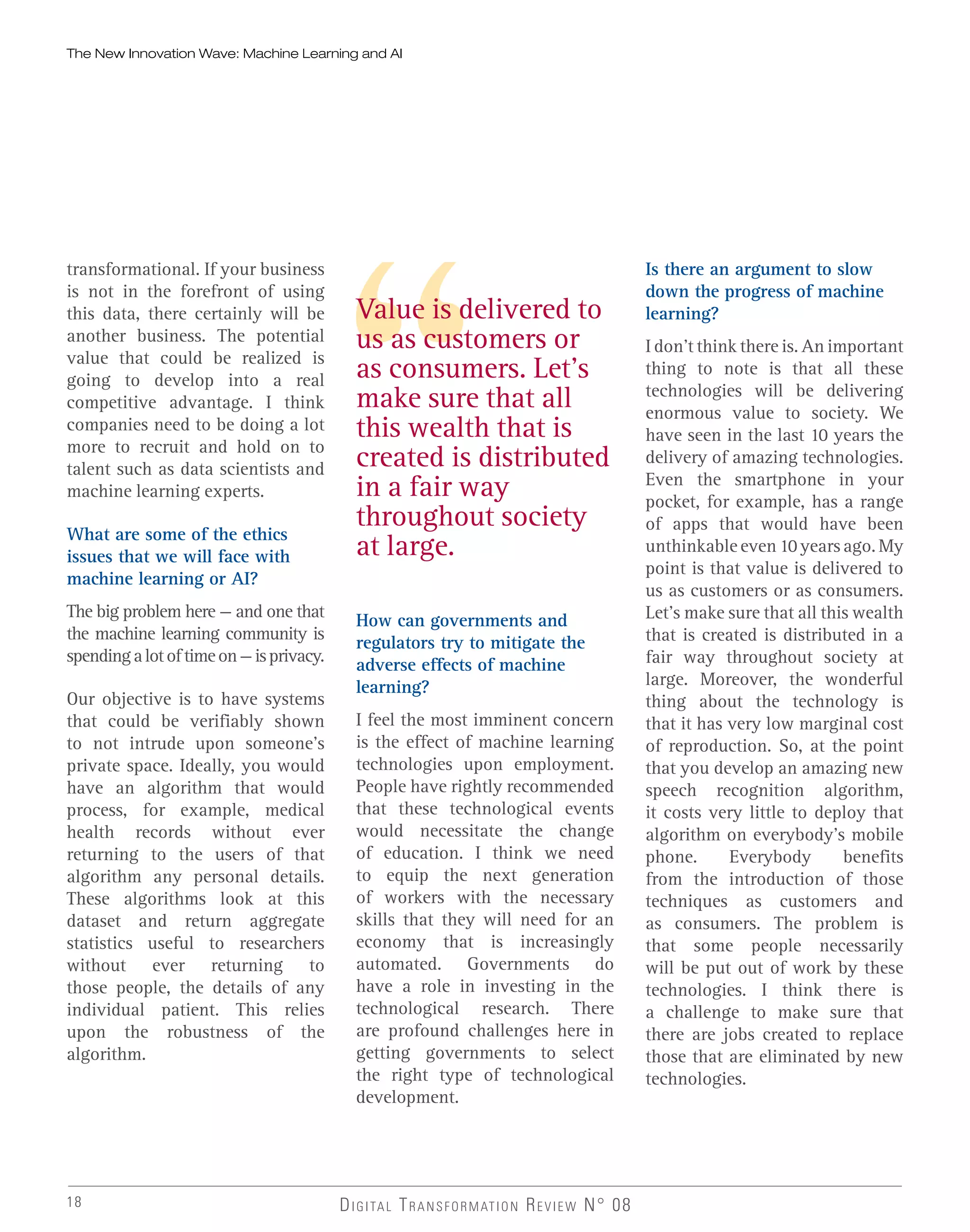Value is delivered to
us as customers or
as consumers. Let’s
make sure that all
this wealth that is
created is distributed
in a fair way
throughout society
at large.
18 DIGITAL TRANSFORMATION REVIEW N° 08
transformational. If your business
is not in the forefront of using
this data, there certainly will be
another business. The potential
value that could be realized is
going to develop into a real
competitive advantage. I think
companies need to be doing a lot
more to recruit and hold on to
talent such as data scientists and
machine learning experts.
What are some of the ethics
issues that we will face with
machine learning or AI?
The big problem here — and one that
the machine learning community is
spendingalotoftimeon—isprivacy.
Our objective is to have systems
that could be verifiably shown
to not intrude upon someone’s
private space. Ideally, you would
have an algorithm that would
process, for example, medical
health records without ever
returning to the users of that
algorithm any personal details.
These algorithms look at this
dataset and return aggregate
statistics useful to researchers
without ever returning to
those people, the details of any
individual patient. This relies
upon the robustness of the
algorithm.
How can governments and
regulators try to mitigate the
adverse effects of machine
learning?
I feel the most imminent concern
is the effect of machine learning
technologies upon employment.
People have rightly recommended
that these technological events
would necessitate the change
of education. I think we need
to equip the next generation
of workers with the necessary
skills that they will need for an
economy that is increasingly
automated. Governments do
have a role in investing in the
technological research. There
are profound challenges here in
getting governments to select
the right type of technological
development.
Is there an argument to slow
down the progress of machine
learning?
I don’t think there is. An important
thing to note is that all these
technologies will be delivering
enormous value to society. We
have seen in the last 10 years the
delivery of amazing technologies.
Even the smartphone in your
pocket, for example, has a range
of apps that would have been
unthinkable even 10 years ago. My
point is that value is delivered to
us as customers or as consumers.
Let’s make sure that all this wealth
that is created is distributed in a
fair way throughout society at
large. Moreover, the wonderful
thing about the technology is
that it has very low marginal cost
of reproduction. So, at the point
that you develop an amazing new
speech recognition algorithm,
it costs very little to deploy that
algorithm on everybody’s mobile
phone. Everybody benefits
from the introduction of those
techniques as customers and
as consumers. The problem is
that some people necessarily
will be put out of work by these
technologies. I think there is
a challenge to make sure that
there are jobs created to replace
those that are eliminated by new
technologies.
The New Innovation Wave: Machine Learning and AI
 