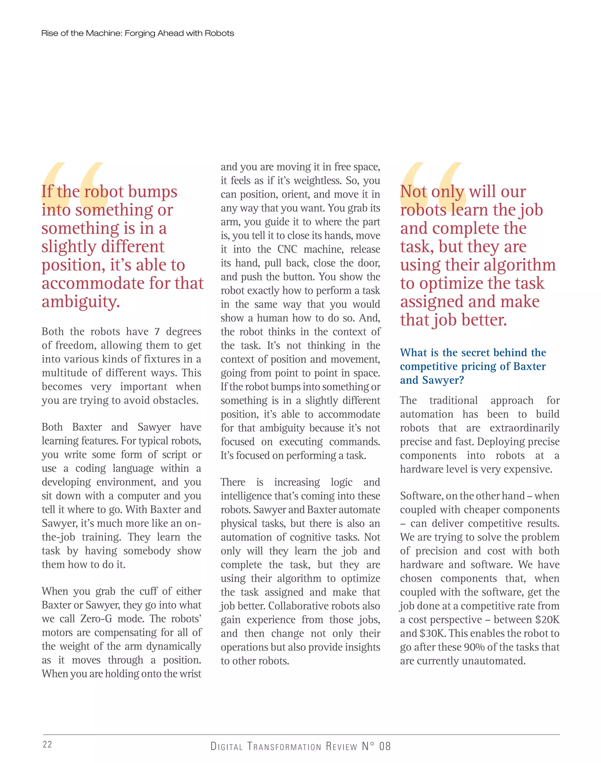 22 DIGITAL TRANSFORMATION REVIEW N° 08
If the robot bumps
into something or
something is in a
slightly different
position, it’s able to
accommodate for that
ambiguity.
Not only will our
robots learn the job
and complete the
task, but they are
using their algorithm
to optimize the task
assigned and make
that job better.
and you are moving it in free space,
it feels as if it’s weightless. So, you
can position, orient, and move it in
any way that you want. You grab its
arm, you guide it to where the part
is, you tell it to close its hands, move
it into the CNC machine, release
its hand, pull back, close the door,
and push the button. You show the
robot exactly how to perform a task
in the same way that you would
show a human how to do so. And,
the robot thinks in the context of
the task. It’s not thinking in the
context of position and movement,
going from point to point in space.
Iftherobotbumpsintosomethingor
something is in a slightly different
position, it’s able to accommodate
for that ambiguity because it’s not
focused on executing commands.
It’s focused on performing a task.
There is increasing logic and
intelligence that’s coming into these
robots. Sawyer and Baxter automate
physical tasks, but there is also an
automation of cognitive tasks. Not
only will they learn the job and
complete the task, but they are
using their algorithm to optimize
the task assigned and make that
job better. Collaborative robots also
gain experience from those jobs,
and then change not only their
operations but also provide insights
to other robots.
What is the secret behind the
competitive pricing of Baxter
and Sawyer?
The traditional approach for
automation has been to build
robots that are extraordinarily
precise and fast. Deploying precise
components into robots at a
hardware level is very expensive.
Software,ontheotherhand–when
coupled with cheaper components
– can deliver competitive results.
We are trying to solve the problem
of precision and cost with both
hardware and software. We have
chosen components that, when
coupled with the software, get the
job done at a competitive rate from
a cost perspective – between $20K
and $30K. This enables the robot to
go after these 90% of the tasks that
are currently unautomated.
Both the robots have 7 degrees
of freedom, allowing them to get
into various kinds of fixtures in a
multitude of different ways. This
becomes very important when
you are trying to avoid obstacles.
Both Baxter and Sawyer have
learning features. For typical robots,
you write some form of script or
use a coding language within a
developing environment, and you
sit down with a computer and you
tell it where to go. With Baxter and
Sawyer, it’s much more like an on-
the-job training. They learn the
task by having somebody show
them how to do it.
When you grab the cuff of either
Baxter or Sawyer, they go into what
we call Zero-G mode. The robots’
motors are compensating for all of
the weight of the arm dynamically
as it moves through a position.
When you are holding onto the wrist
Rise of the Machine: Forging Ahead with Robots
 