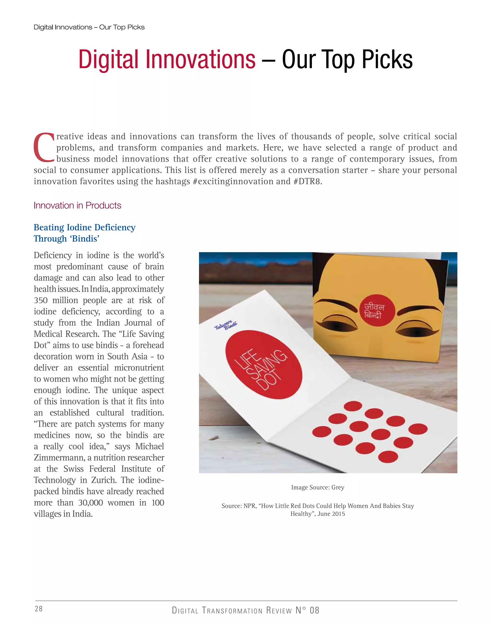 28
Digital Innovations – Our Top Picks
DIGITAL TRANSFORMATION REVIEW N° 08
Digital Innovations – Our Top Picks
C
reative ideas and innovations can transform the lives of thousands of people, solve critical social
problems, and transform companies and markets. Here, we have selected a range of product and
business model innovations that offer creative solutions to a range of contemporary issues, from
social to consumer applications. This list is offered merely as a conversation starter – share your personal
innovation favorites using the hashtags #excitinginnovation and #DTR8.
Innovation in Products
Beating Iodine Deficiency
Through ‘Bindis’
Deficiency in iodine is the world’s
most predominant cause of brain
damage and can also lead to other
healthissues.InIndia,approximately
350 million people are at risk of
iodine deficiency, according to a
study from the Indian Journal of
Medical Research. The “Life Saving
Dot” aims to use bindis - a forehead
decoration worn in South Asia - to
deliver an essential micronutrient
to women who might not be getting
enough iodine. The unique aspect
of this innovation is that it fits into
an established cultural tradition.
“There are patch systems for many
medicines now, so the bindis are
a really cool idea,” says Michael
Zimmermann, a nutrition researcher
at the Swiss Federal Institute of
Technology in Zurich. The iodine-
packed bindis have already reached
more than 30,000 women in 100
villages in India.
Image Source: Grey
Source: NPR, “How Little Red Dots Could Help Women And Babies Stay
Healthy”, June 2015
 