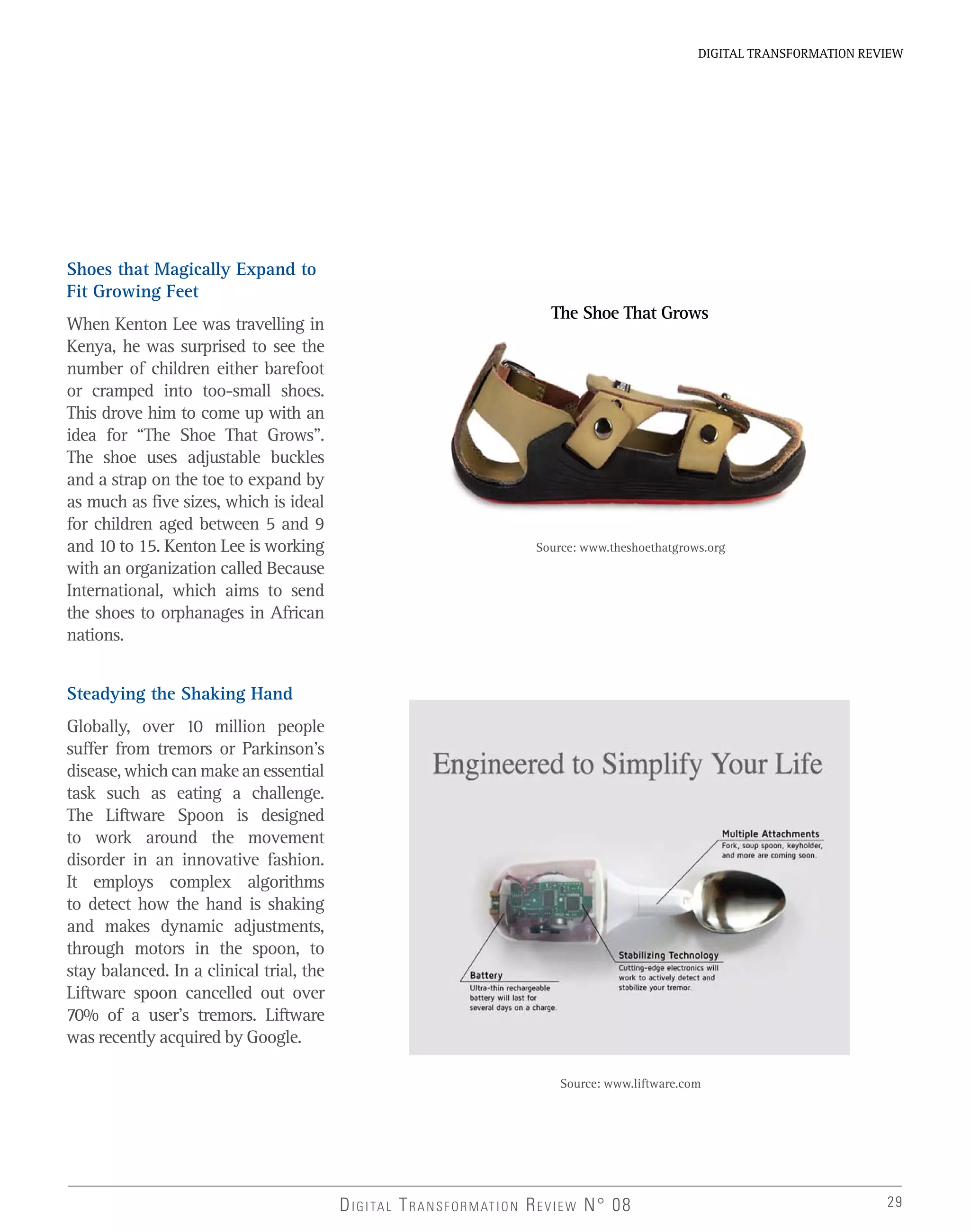 29
DIGITAL TRANSFORMATION REVIEW
DIGITAL TRANSFORMATION REVIEW N° 08
Source: www.theshoethatgrows.org
Source: www.liftware.com
Shoes that Magically Expand to
Fit Growing Feet
When Kenton Lee was travelling in
Kenya, he was surprised to see the
number of children either barefoot
or cramped into too-small shoes.
This drove him to come up with an
idea for “The Shoe That Grows”.
The shoe uses adjustable buckles
and a strap on the toe to expand by
as much as five sizes, which is ideal
for children aged between 5 and 9
and 10 to 15. Kenton Lee is working
with an organization called Because
International, which aims to send
the shoes to orphanages in African
nations.
Steadying the Shaking Hand
Globally, over 10 million people
suffer from tremors or Parkinson’s
disease, which can make an essential
task such as eating a challenge.
The Liftware Spoon is designed
to work around the movement
disorder in an innovative fashion.
It employs complex algorithms
to detect how the hand is shaking
and makes dynamic adjustments,
through motors in the spoon, to
stay balanced. In a clinical trial, the
Liftware spoon cancelled out over
70% of a user’s tremors. Liftware
was recently acquired by Google.
The Shoe That Grows
 