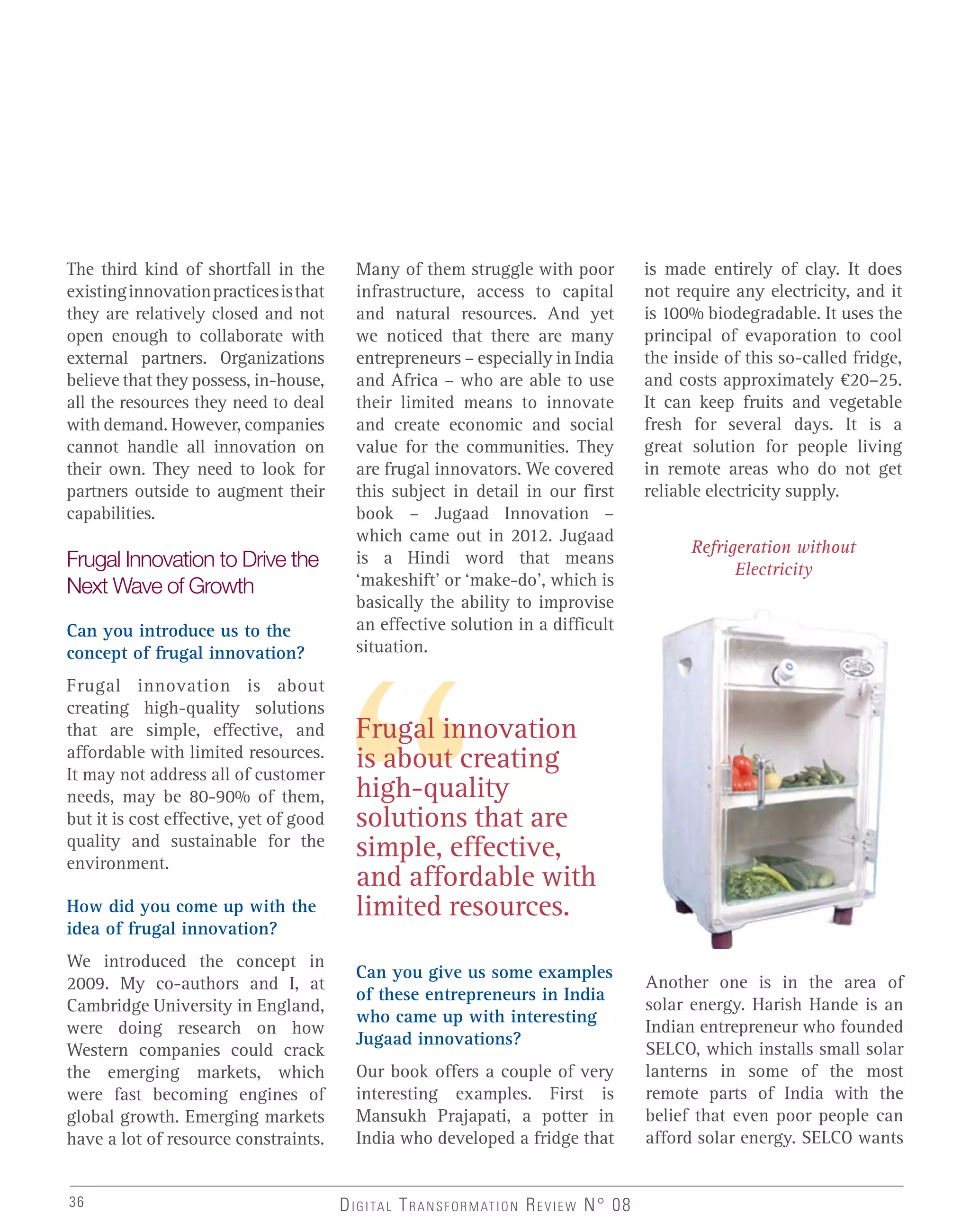The third kind of shortfall in the
existinginnovationpracticesisthat
they are relatively closed and not
open enough to collaborate with
external partners. Organizations
believe that they possess, in-house,
all the resources they need to deal
with demand. However, companies
cannot handle all innovation on
their own. They need to look for
partners outside to augment their
capabilities.
Frugal Innovation to Drive the
Next Wave of Growth
Can you introduce us to the
concept of frugal innovation?
Frugal innovation is about
creating high-quality solutions
that are simple, effective, and
affordable with limited resources.
It may not address all of customer
needs, may be 80-90% of them,
but it is cost effective, yet of good
quality and sustainable for the
environment.
How did you come up with the
idea of frugal innovation?
We introduced the concept in
2009. My co-authors and I, at
Cambridge University in England,
were doing research on how
Western companies could crack
the emerging markets, which
were fast becoming engines of
global growth. Emerging markets
have a lot of resource constraints.
Frugal innovation
is about creating
high-quality
solutions that are
simple, effective,
and affordable with
limited resources.
Many of them struggle with poor
infrastructure, access to capital
and natural resources. And yet
we noticed that there are many
entrepreneurs – especially in India
and Africa – who are able to use
their limited means to innovate
and create economic and social
value for the communities. They
are frugal innovators. We covered
this subject in detail in our first
book – Jugaad Innovation –
which came out in 2012. Jugaad
is a Hindi word that means
‘makeshift’ or ‘make-do’, which is
basically the ability to improvise
an effective solution in a difficult
situation.
Can you give us some examples
of these entrepreneurs in India
who came up with interesting
Jugaad innovations?
Our book offers a couple of very
interesting examples. First is
Mansukh Prajapati, a potter in
India who developed a fridge that
is made entirely of clay. It does
not require any electricity, and it
is 100% biodegradable. It uses the
principal of evaporation to cool
the inside of this so-called fridge,
and costs approximately €20–25.
It can keep fruits and vegetable
fresh for several days. It is a
great solution for people living
in remote areas who do not get
reliable electricity supply.
Refrigeration without
Electricity
Another one is in the area of
solar energy. Harish Hande is an
Indian entrepreneur who founded
SELCO, which installs small solar
lanterns in some of the most
remote parts of India with the
belief that even poor people can
afford solar energy. SELCO wants
DIGITAL TRANSFORMATION REVIEW N° 0836
 