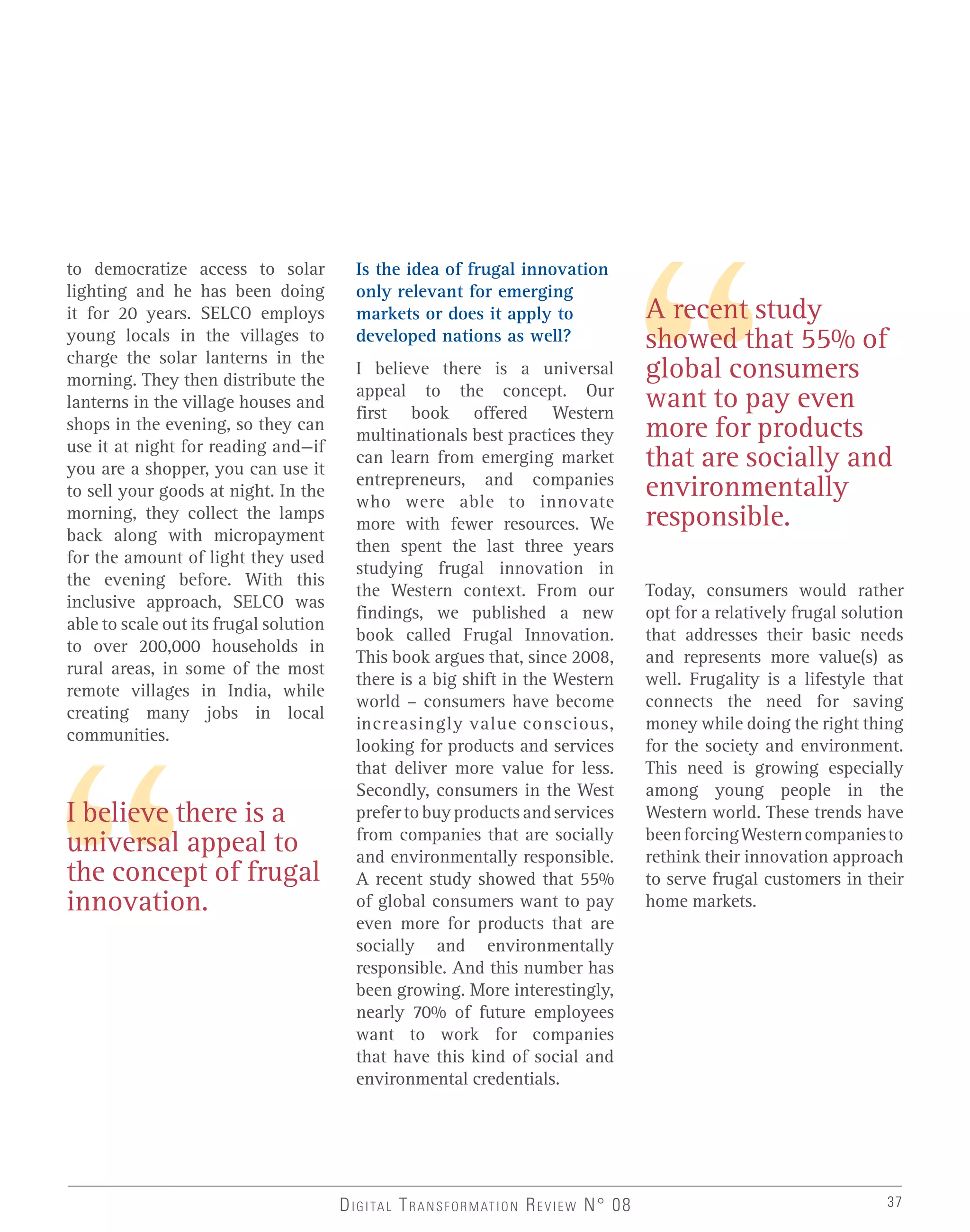 I believe there is a
universal appeal to
the concept of frugal
innovation.
A recent study
showed that 55% of
global consumers
want to pay even
more for products
that are socially and
environmentally
responsible.
to democratize access to solar
lighting and he has been doing
it for 20 years. SELCO employs
young locals in the villages to
charge the solar lanterns in the
morning. They then distribute the
lanterns in the village houses and
shops in the evening, so they can
use it at night for reading and—if
you are a shopper, you can use it
to sell your goods at night. In the
morning, they collect the lamps
back along with micropayment
for the amount of light they used
the evening before. With this
inclusive approach, SELCO was
able to scale out its frugal solution
to over 200,000 households in
rural areas, in some of the most
remote villages in India, while
creating many jobs in local
communities.
Is the idea of frugal innovation
only relevant for emerging
markets or does it apply to
developed nations as well?
I believe there is a universal
appeal to the concept. Our
first book offered Western
multinationals best practices they
can learn from emerging market
entrepreneurs, and companies
who were able to innovate
more with fewer resources. We
then spent the last three years
studying frugal innovation in
the Western context. From our
findings, we published a new
book called Frugal Innovation.
This book argues that, since 2008,
there is a big shift in the Western
world – consumers have become
increasingly value conscious,
looking for products and services
that deliver more value for less.
Secondly, consumers in the West
prefertobuyproductsandservices
from companies that are socially
and environmentally responsible.
A recent study showed that 55%
of global consumers want to pay
even more for products that are
socially and environmentally
responsible. And this number has
been growing. More interestingly,
nearly 70% of future employees
want to work for companies
that have this kind of social and
environmental credentials.
Today, consumers would rather
opt for a relatively frugal solution
that addresses their basic needs
and represents more value(s) as
well. Frugality is a lifestyle that
connects the need for saving
money while doing the right thing
for the society and environment.
This need is growing especially
among young people in the
Western world. These trends have
beenforcingWesterncompaniesto
rethink their innovation approach
to serve frugal customers in their
home markets.
DIGITAL TRANSFORMATION REVIEW N° 08 37
 