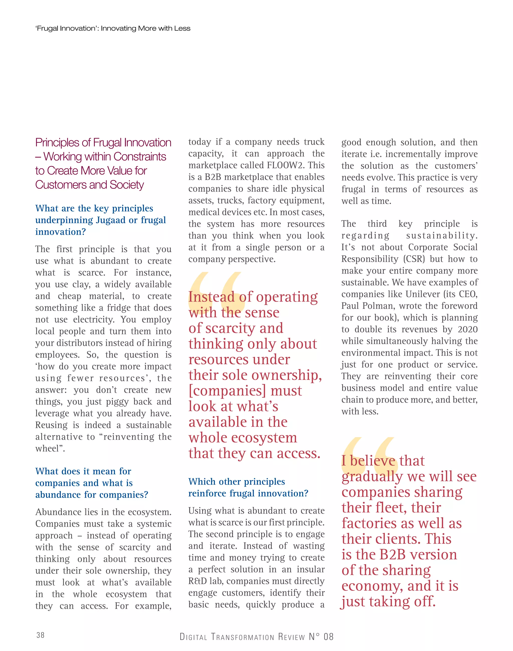 Instead of operating
with the sense
of scarcity and
thinking only about
resources under
their sole ownership,
[companies] must
look at what’s
available in the
whole ecosystem
that they can access.
DIGITAL TRANSFORMATION REVIEW N° 08
‘Frugal Innovation’: Innovating More with Less‘Frugal Innovation’: Innovating More with Less
Principles of Frugal Innovation
– Working within Constraints
to Create More Value for
Customers and Society
What are the key principles
underpinning Jugaad or frugal
innovation?
The first principle is that you
use what is abundant to create
what is scarce. For instance,
you use clay, a widely available
and cheap material, to create
something like a fridge that does
not use electricity. You employ
local people and turn them into
your distributors instead of hiring
employees. So, the question is
‘how do you create more impact
using fewer resources’, the
answer: you don’t create new
things, you just piggy back and
leverage what you already have.
Reusing is indeed a sustainable
alternative to “reinventing the
wheel”.
What does it mean for
companies and what is
abundance for companies?
Abundance lies in the ecosystem.
Companies must take a systemic
approach – instead of operating
with the sense of scarcity and
thinking only about resources
under their sole ownership, they
must look at what’s available
in the whole ecosystem that
they can access. For example,
today if a company needs truck
capacity, it can approach the
marketplace called FLOOW2. This
is a B2B marketplace that enables
companies to share idle physical
assets, trucks, factory equipment,
medical devices etc. In most cases,
the system has more resources
than you think when you look
at it from a single person or a
company perspective.
I believe that
gradually we will see
companies sharing
their fleet, their
factories as well as
their clients. This
is the B2B version
of the sharing
economy, and it is
just taking off.
Which other principles
reinforce frugal innovation?
Using what is abundant to create
what is scarce is our first principle.
The second principle is to engage
and iterate. Instead of wasting
time and money trying to create
a perfect solution in an insular
R&D lab, companies must directly
engage customers, identify their
basic needs, quickly produce a
good enough solution, and then
iterate i.e. incrementally improve
the solution as the customers’
needs evolve. This practice is very
frugal in terms of resources as
well as time.
The third key principle is
regarding sustainability.
It’s not about Corporate Social
Responsibility (CSR) but how to
make your entire company more
sustainable. We have examples of
companies like Unilever (its CEO,
Paul Polman, wrote the foreword
for our book), which is planning
to double its revenues by 2020
while simultaneously halving the
environmental impact. This is not
just for one product or service.
They are reinventing their core
business model and entire value
chain to produce more, and better,
with less.
38
 