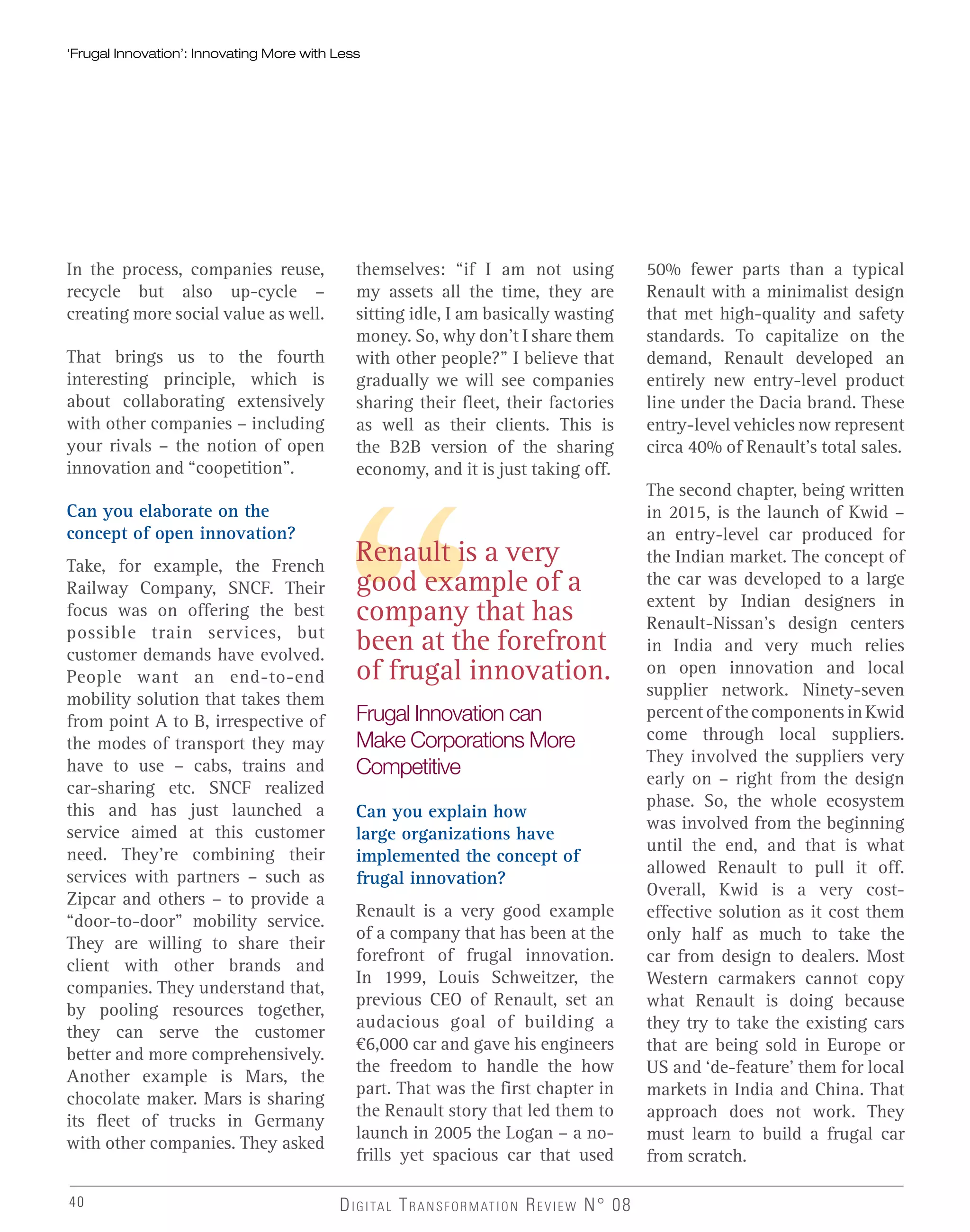 Renault is a very
good example of a
company that has
been at the forefront
of frugal innovation.
‘Frugal Innovation’: Innovating More with Less‘Frugal Innovation’: Innovating More with Less
In the process, companies reuse,
recycle but also up-cycle –
creating more social value as well.
That brings us to the fourth
interesting principle, which is
about collaborating extensively
with other companies – including
your rivals – the notion of open
innovation and “coopetition”.
Can you elaborate on the
concept of open innovation?
Take, for example, the French
Railway Company, SNCF. Their
focus was on offering the best
possible train services, but
customer demands have evolved.
People want an end-to-end
mobility solution that takes them
from point A to B, irrespective of
the modes of transport they may
have to use – cabs, trains and
car-sharing etc. SNCF realized
this and has just launched a
service aimed at this customer
need. They’re combining their
services with partners – such as
Zipcar and others – to provide a
“door-to-door” mobility service.
They are willing to share their
client with other brands and
companies. They understand that,
by pooling resources together,
they can serve the customer
better and more comprehensively.
Another example is Mars, the
chocolate maker. Mars is sharing
its fleet of trucks in Germany
with other companies. They asked
themselves: “if I am not using
my assets all the time, they are
sitting idle, I am basically wasting
money. So, why don’t I share them
with other people?” I believe that
gradually we will see companies
sharing their fleet, their factories
as well as their clients. This is
the B2B version of the sharing
economy, and it is just taking off.
Frugal Innovation can
Make Corporations More
Competitive
Can you explain how
large organizations have
implemented the concept of
frugal innovation?
Renault is a very good example
of a company that has been at the
forefront of frugal innovation.
In 1999, Louis Schweitzer, the
previous CEO of Renault, set an
audacious goal of building a
€6,000 car and gave his engineers
the freedom to handle the how
part. That was the first chapter in
the Renault story that led them to
launch in 2005 the Logan – a no-
frills yet spacious car that used
50% fewer parts than a typical
Renault with a minimalist design
that met high-quality and safety
standards. To capitalize on the
demand, Renault developed an
entirely new entry-level product
line under the Dacia brand. These
entry-level vehicles now represent
circa 40% of Renault’s total sales.
The second chapter, being written
in 2015, is the launch of Kwid –
an entry-level car produced for
the Indian market. The concept of
the car was developed to a large
extent by Indian designers in
Renault-Nissan’s design centers
in India and very much relies
on open innovation and local
supplier network. Ninety-seven
percent of the components in Kwid
come through local suppliers.
They involved the suppliers very
early on – right from the design
phase. So, the whole ecosystem
was involved from the beginning
until the end, and that is what
allowed Renault to pull it off.
Overall, Kwid is a very cost-
effective solution as it cost them
only half as much to take the
car from design to dealers. Most
Western carmakers cannot copy
what Renault is doing because
they try to take the existing cars
that are being sold in Europe or
US and ‘de-feature’ them for local
markets in India and China. That
approach does not work. They
must learn to build a frugal car
from scratch.
DIGITAL TRANSFORMATION REVIEW N° 0840
 