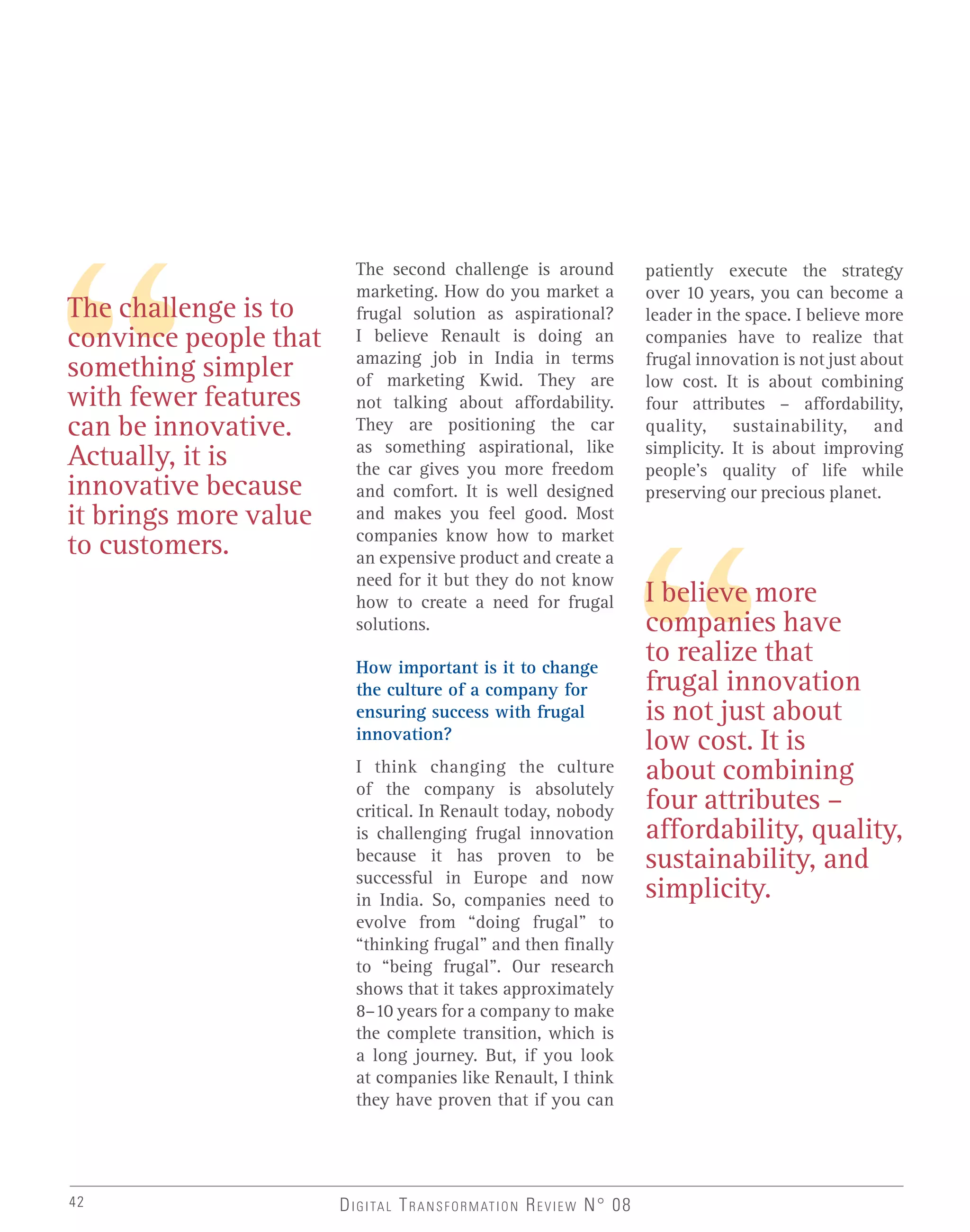 The second challenge is around
marketing. How do you market a
frugal solution as aspirational?
I believe Renault is doing an
amazing job in India in terms
of marketing Kwid. They are
not talking about affordability.
They are positioning the car
as something aspirational, like
the car gives you more freedom
and comfort. It is well designed
and makes you feel good. Most
companies know how to market
an expensive product and create a
need for it but they do not know
how to create a need for frugal
solutions.
How important is it to change
the culture of a company for
ensuring success with frugal
innovation?
I think changing the culture
of the company is absolutely
critical. In Renault today, nobody
is challenging frugal innovation
because it has proven to be
successful in Europe and now
in India. So, companies need to
evolve from “doing frugal” to
“thinking frugal” and then finally
to “being frugal”. Our research
shows that it takes approximately
8–10 years for a company to make
the complete transition, which is
a long journey. But, if you look
at companies like Renault, I think
they have proven that if you can
I believe more
companies have
to realize that
frugal innovation
is not just about
low cost. It is
about combining
four attributes –
affordability, quality,
sustainability, and
simplicity.
DIGITAL TRANSFORMATION REVIEW N° 0842
The challenge is to
convince people that
something simpler
with fewer features
can be innovative.
Actually, it is
innovative because
it brings more value
to customers.
patiently execute the strategy
over 10 years, you can become a
leader in the space. I believe more
companies have to realize that
frugal innovation is not just about
low cost. It is about combining
four attributes – affordability,
quality, sustainability, and
simplicity. It is about improving
people’s quality of life while
preserving our precious planet.
 