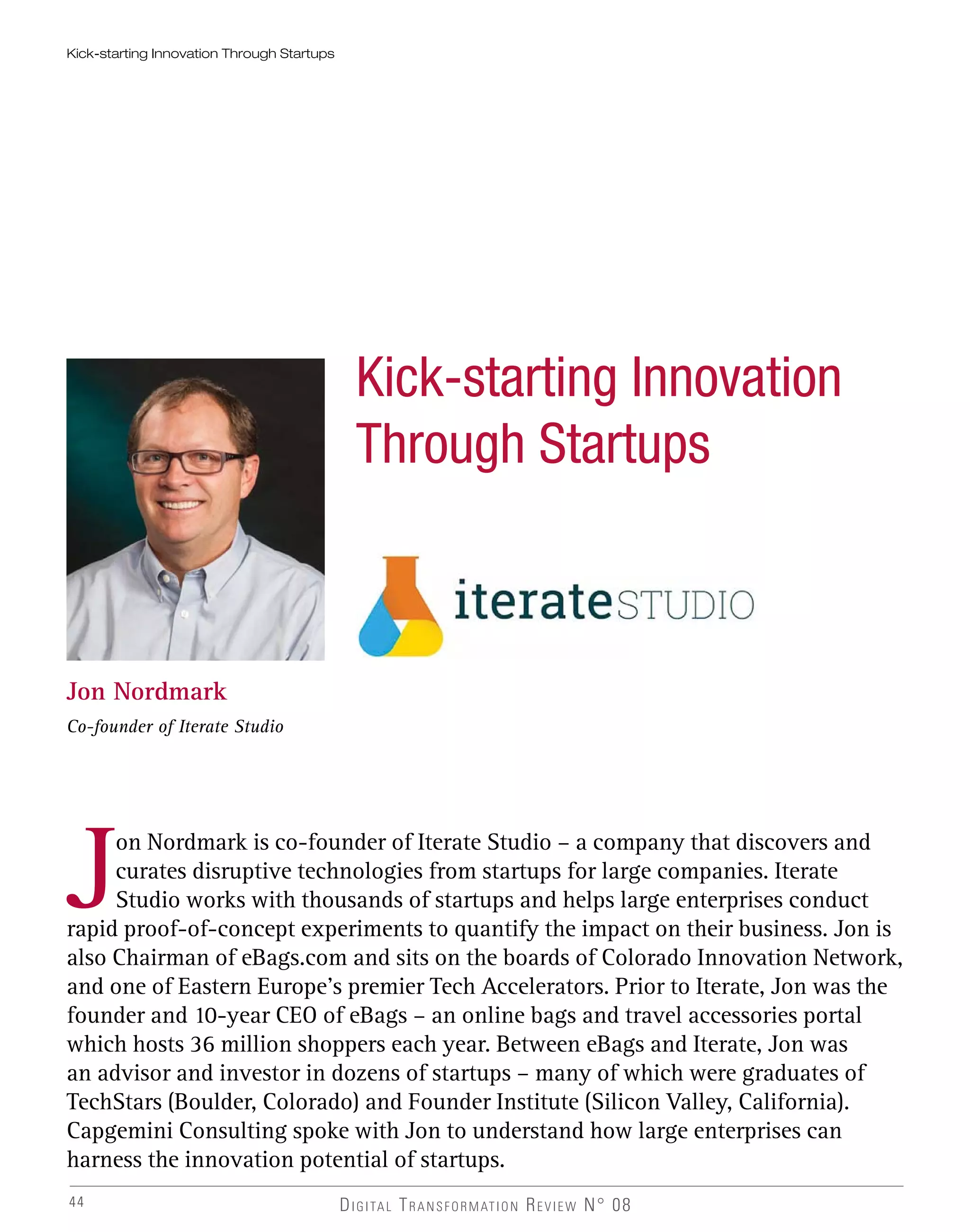 44
Kick-starting Innovation Through Startups
Kick-starting Innovation
Through Startups
Jon Nordmark
Co-founder of Iterate Studio
Jon Nordmark is co-founder of Iterate Studio – a company that discovers and
curates disruptive technologies from startups for large companies. Iterate
Studio works with thousands of startups and helps large enterprises conduct
rapid proof-of-concept experiments to quantify the impact on their business. Jon is
also Chairman of eBags.com and sits on the boards of Colorado Innovation Network,
and one of Eastern Europe’s premier Tech Accelerators. Prior to Iterate, Jon was the
founder and 10-year CEO of eBags – an online bags and travel accessories portal
which hosts 36 million shoppers each year. Between eBags and Iterate, Jon was
an advisor and investor in dozens of startups – many of which were graduates of
TechStars (Boulder, Colorado) and Founder Institute (Silicon Valley, California).
Capgemini Consulting spoke with Jon to understand how large enterprises can
harness the innovation potential of startups.
DIGITAL TRANSFORMATION REVIEW N° 08
 