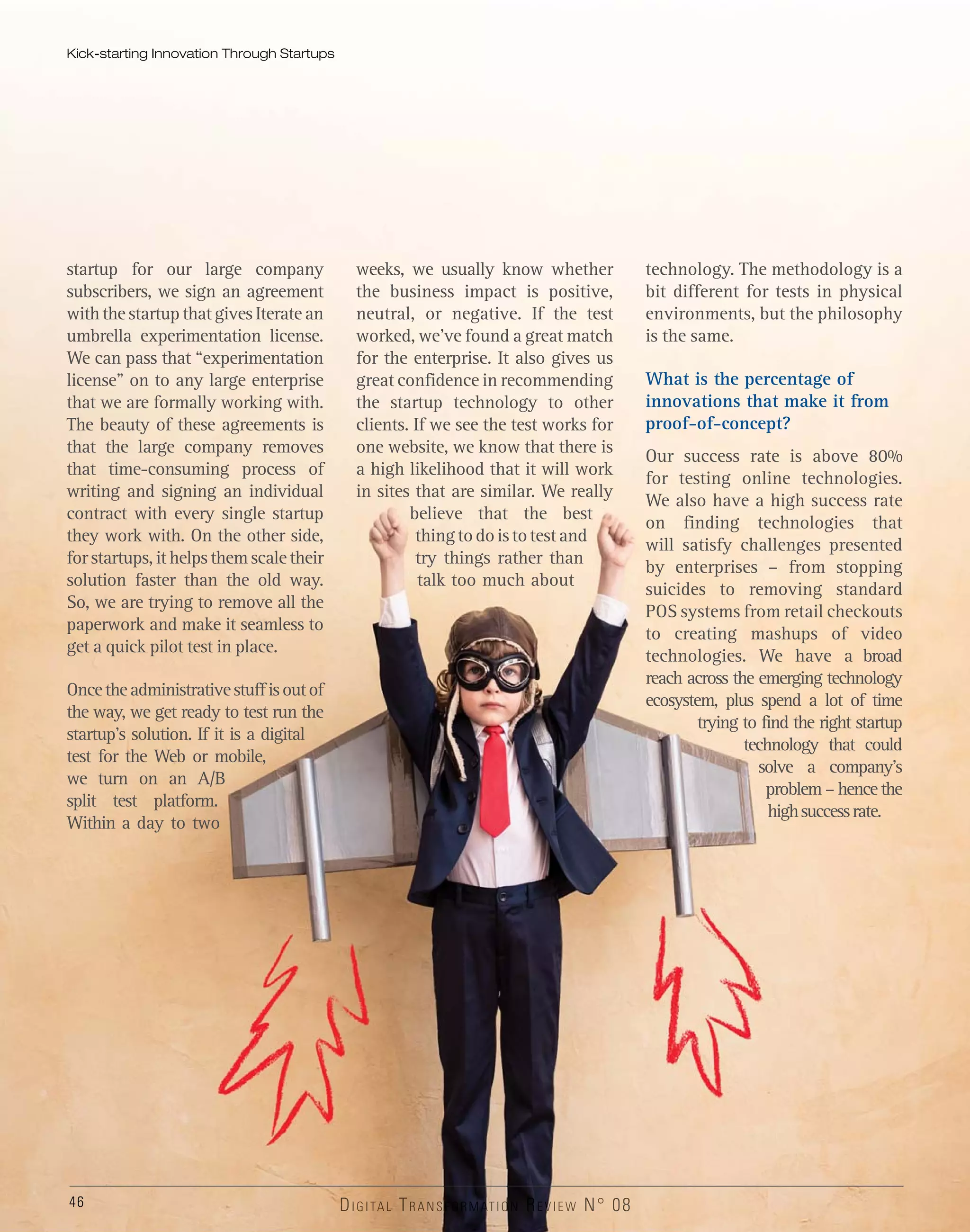 46
startup for our large company
subscribers, we sign an agreement
with the startup that gives Iterate an
umbrella experimentation license.
We can pass that “experimentation
license” on to any large enterprise
that we are formally working with.
The beauty of these agreements is
that the large company removes
that time-consuming process of
writing and signing an individual
contract with every single startup
they work with. On the other side,
for startups, it helps them scale their
solution faster than the old way.
So, we are trying to remove all the
paperwork and make it seamless to
get a quick pilot test in place.
Oncetheadministrativestuffisoutof
the way, we get ready to test run the
startup’s solution. If it is a digital
test for the Web or mobile,
we turn on an A/B
split test platform.
Within a day to two
weeks, we usually know whether
the business impact is positive,
neutral, or negative. If the test
worked, we’ve found a great match
for the enterprise. It also gives us
great confidence in recommending
the startup technology to other
clients. If we see the test works for
one website, we know that there is
a high likelihood that it will work
in sites that are similar. We really
believe that the best
thingtodoistotestand
try things rather than
talk too much about
technology. The methodology is a
bit different for tests in physical
environments, but the philosophy
is the same.
What is the percentage of
innovations that make it from
proof-of-concept?
Our success rate is above 80%
for testing online technologies.
We also have a high success rate
on finding technologies that
will satisfy challenges presented
by enterprises – from stopping
suicides to removing standard
POS systems from retail checkouts
to creating mashups of video
technologies. We have a broad
reach across the emerging technology
ecosystem, plus spend a lot of time
trying to find the right startup
technology that could
solve a company’s
problem – hence the
highsuccessrate.
Kick-starting Innovation Through Startups
DIDIDDIGIGIG TATATAALLLLLL TRTRTRTRANANAANANSSSFORMAAAAAAAAAAAAATITITIOOOOONOOOOOOOO RREVVVVVVVVVVVVVVVVIEIEIEEWWWW N°N°N°N 0088
 