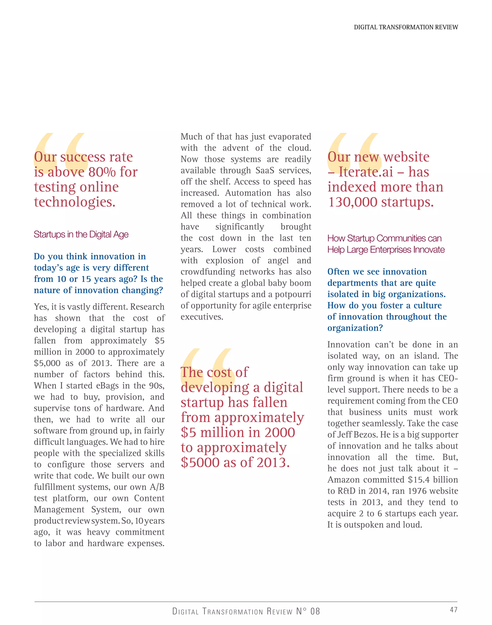 47
DIGITAL TRANSFORMATION REVIEW
Our success rate
is above 80% for
testing online
technologies.
Startups in the Digital Age
Do you think innovation in
today’s age is very different
from 10 or 15 years ago? Is the
nature of innovation changing?
Yes, it is vastly different. Research
has shown that the cost of
developing a digital startup has
fallen from approximately $5
million in 2000 to approximately
$5,000 as of 2013. There are a
number of factors behind this.
When I started eBags in the 90s,
we had to buy, provision, and
supervise tons of hardware. And
then, we had to write all our
software from ground up, in fairly
difficult languages. We had to hire
people with the specialized skills
to configure those servers and
write that code. We built our own
fulfillment systems, our own A/B
test platform, our own Content
Management System, our own
productreviewsystem.So,10years
ago, it was heavy commitment
to labor and hardware expenses.
Much of that has just evaporated
with the advent of the cloud.
Now those systems are readily
available through SaaS services,
off the shelf. Access to speed has
increased. Automation has also
removed a lot of technical work.
All these things in combination
have significantly brought
the cost down in the last ten
years. Lower costs combined
with explosion of angel and
crowdfunding networks has also
helped create a global baby boom
of digital startups and a potpourri
of opportunity for agile enterprise
executives.
The cost of
developing a digital
startup has fallen
from approximately
$5 million in 2000
to approximately
$5000 as of 2013.
Our new website
– Iterate.ai – has
indexed more than
130,000 startups.
How Startup Communities can
Help Large Enterprises Innovate
Often we see innovation
departments that are quite
isolated in big organizations.
How do you foster a culture
of innovation throughout the
organization?
Innovation can’t be done in an
isolated way, on an island. The
only way innovation can take up
firm ground is when it has CEO-
level support. There needs to be a
requirement coming from the CEO
that business units must work
together seamlessly. Take the case
of Jeff Bezos. He is a big supporter
of innovation and he talks about
innovation all the time. But,
he does not just talk about it –
Amazon committed $15.4 billion
to R&D in 2014, ran 1976 website
tests in 2013, and they tend to
acquire 2 to 6 startups each year.
It is outspoken and loud.
DIGITAL TRANSFORMATION REVIEW N° 08
 