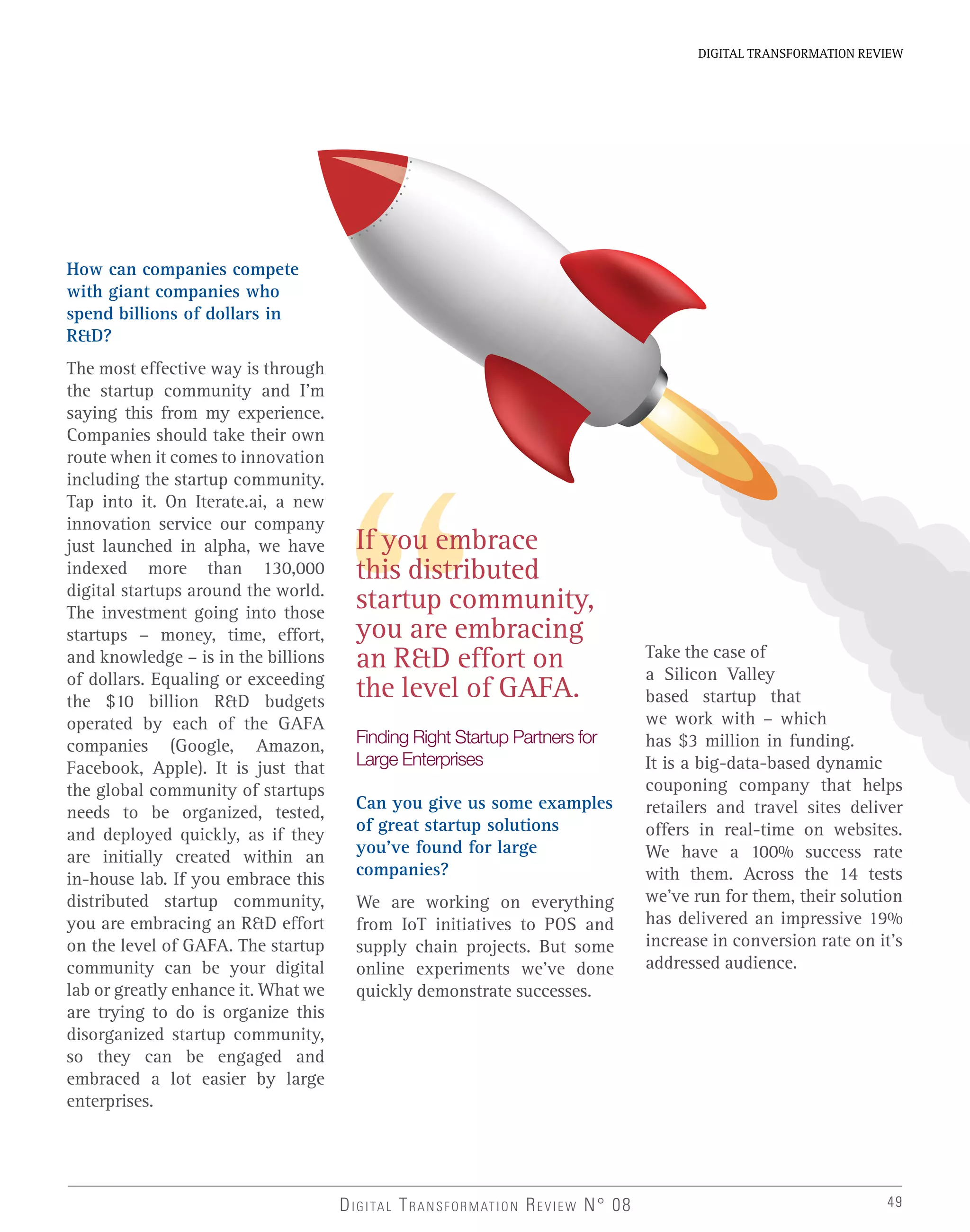 49
DIGITAL TRANSFORMATION REVIEW
How can companies compete
with giant companies who
spend billions of dollars in
R&D?
The most effective way is through
the startup community and I’m
saying this from my experience.
Companies should take their own
route when it comes to innovation
including the startup community.
Tap into it. On Iterate.ai, a new
innovation service our company
just launched in alpha, we have
indexed more than 130,000
digital startups around the world.
The investment going into those
startups – money, time, effort,
and knowledge – is in the billions
of dollars. Equaling or exceeding
the $10 billion R&D budgets
operated by each of the GAFA
companies (Google, Amazon,
Facebook, Apple). It is just that
the global community of startups
needs to be organized, tested,
and deployed quickly, as if they
are initially created within an
in-house lab. If you embrace this
distributed startup community,
you are embracing an R&D effort
on the level of GAFA. The startup
community can be your digital
lab or greatly enhance it. What we
are trying to do is organize this
disorganized startup community,
so they can be engaged and
embraced a lot easier by large
enterprises.
Finding Right Startup Partners for
Large Enterprises
Can you give us some examples
of great startup solutions
you’ve found for large
companies?
We are working on everything
from IoT initiatives to POS and
supply chain projects. But some
online experiments we’ve done
quickly demonstrate successes.
Take the case of
a Silicon Valley
based startup that
we work with – which
has $3 million in funding.
It is a big-data-based dynamic
couponing company that helps
retailers and travel sites deliver
offers in real-time on websites.
We have a 100% success rate
with them. Across the 14 tests
we’ve run for them, their solution
has delivered an impressive 19%
increase in conversion rate on it’s
addressed audience.
If you embrace
this distributed
startup community,
you are embracing
an R&D effort on
the level of GAFA.
DIGITAL TRANSFORMATION REVIEW N° 08
 