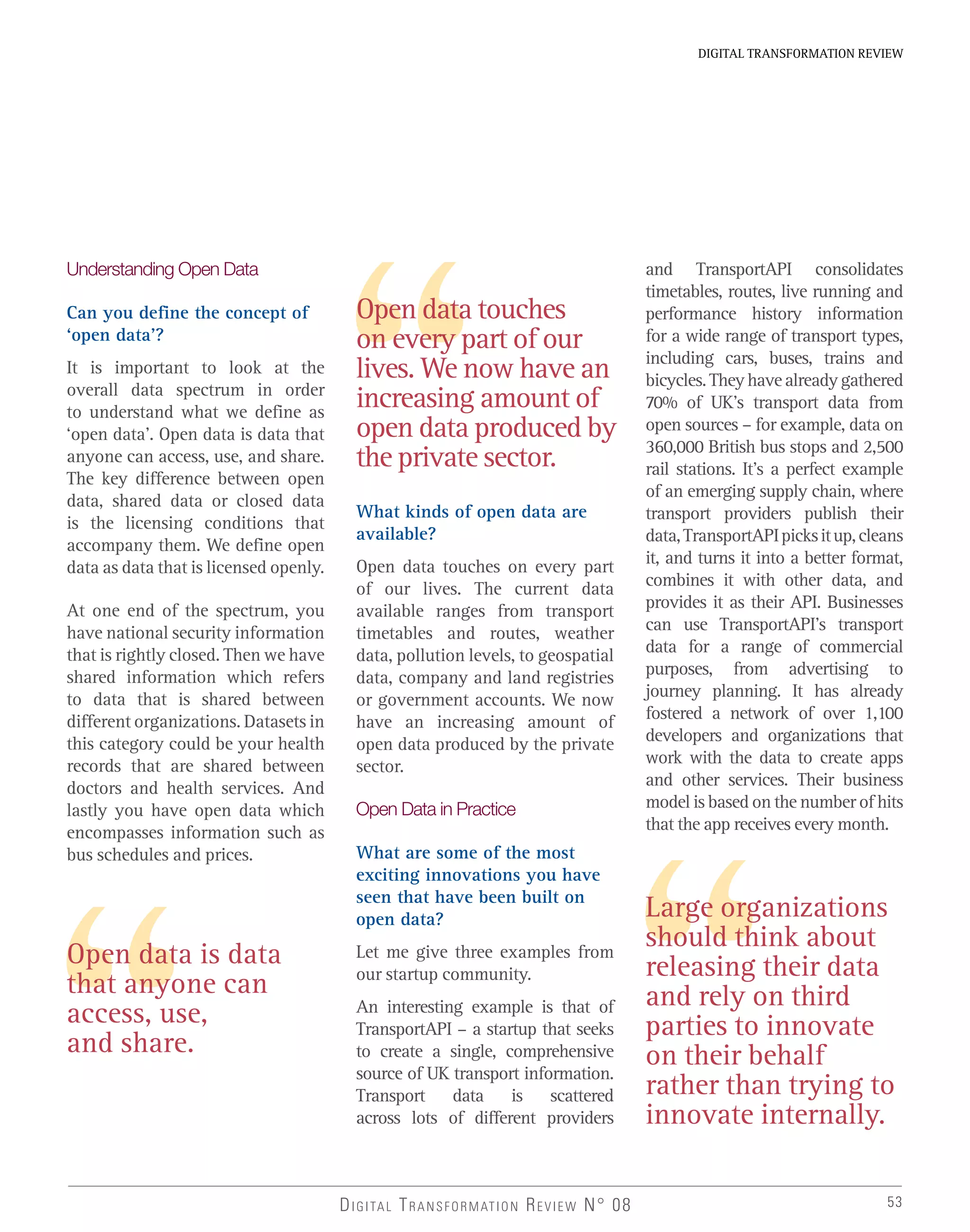 53
DIGITAL TRANSFORMATION REVIEW
DIGITAL TRANSFORMATION REVIEW N° 08
Open data is data
that anyone can
access, use,
and share.
Understanding Open Data
Can you define the concept of
‘open data’?
It is important to look at the
overall data spectrum in order
to understand what we define as
‘open data’. Open data is data that
anyone can access, use, and share.
The key difference between open
data, shared data or closed data
is the licensing conditions that
accompany them. We define open
data as data that is licensed openly.
At one end of the spectrum, you
have national security information
that is rightly closed. Then we have
shared information which refers
to data that is shared between
different organizations. Datasets in
this category could be your health
records that are shared between
doctors and health services. And
lastly you have open data which
encompasses information such as
bus schedules and prices.
Open data touches
on every part of our
lives. We now have an
increasing amount of
open data produced by
the private sector.
What kinds of open data are
available?
Open data touches on every part
of our lives. The current data
available ranges from transport
timetables and routes, weather
data, pollution levels, to geospatial
data, company and land registries
or government accounts. We now
have an increasing amount of
open data produced by the private
sector.
Open Data in Practice
What are some of the most
exciting innovations you have
seen that have been built on
open data?
Let me give three examples from
our startup community.
An interesting example is that of
TransportAPI – a startup that seeks
to create a single, comprehensive
source of UK transport information.
Transport data is scattered
across lots of different providers
Large organizations
should think about
releasing their data
and rely on third
parties to innovate
on their behalf
rather than trying to
innovate internally.
and TransportAPI consolidates
timetables, routes, live running and
performance history information
for a wide range of transport types,
including cars, buses, trains and
bicycles.Theyhavealreadygathered
70% of UK’s transport data from
open sources – for example, data on
360,000 British bus stops and 2,500
rail stations. It’s a perfect example
of an emerging supply chain, where
transport providers publish their
data,TransportAPIpicksitup,cleans
it, and turns it into a better format,
combines it with other data, and
provides it as their API. Businesses
can use TransportAPI’s transport
data for a range of commercial
purposes, from advertising to
journey planning. It has already
fostered a network of over 1,100
developers and organizations that
work with the data to create apps
and other services. Their business
model is based on the number of hits
that the app receives every month.
 