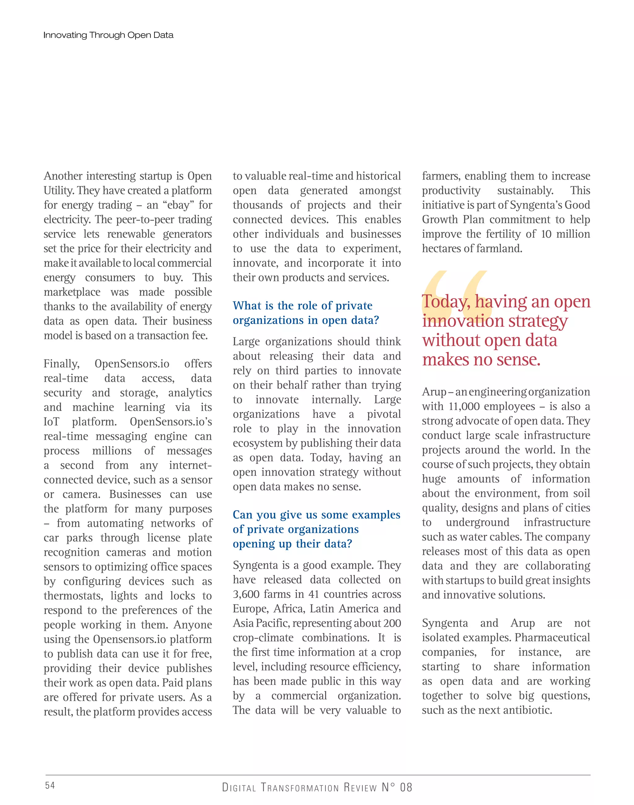 54 DIGITAL TRANSFORMATION REVIEW N° 08
Today, having an open
innovation strategy
without open data
makes no sense.
Innovating Through Open Data
Another interesting startup is Open
Utility. They have created a platform
for energy trading – an “ebay” for
electricity. The peer-to-peer trading
service lets renewable generators
set the price for their electricity and
makeitavailabletolocalcommercial
energy consumers to buy. This
marketplace was made possible
thanks to the availability of energy
data as open data. Their business
model is based on a transaction fee.
Finally, OpenSensors.io offers
real-time data access, data
security and storage, analytics
and machine learning via its
IoT platform. OpenSensors.io’s
real-time messaging engine can
process millions of messages
a second from any internet-
connected device, such as a sensor
or camera. Businesses can use
the platform for many purposes
– from automating networks of
car parks through license plate
recognition cameras and motion
sensors to optimizing office spaces
by configuring devices such as
thermostats, lights and locks to
respond to the preferences of the
people working in them. Anyone
using the Opensensors.io platform
to publish data can use it for free,
providing their device publishes
their work as open data. Paid plans
are offered for private users. As a
result, the platform provides access
to valuable real-time and historical
open data generated amongst
thousands of projects and their
connected devices. This enables
other individuals and businesses
to use the data to experiment,
innovate, and incorporate it into
their own products and services.
What is the role of private
organizations in open data?
Large organizations should think
about releasing their data and
rely on third parties to innovate
on their behalf rather than trying
to innovate internally. Large
organizations have a pivotal
role to play in the innovation
ecosystem by publishing their data
as open data. Today, having an
open innovation strategy without
open data makes no sense.
Can you give us some examples
of private organizations
opening up their data?
Syngenta is a good example. They
have released data collected on
3,600 farms in 41 countries across
Europe, Africa, Latin America and
Asia Pacific, representing about 200
crop-climate combinations. It is
the first time information at a crop
level, including resource efficiency,
has been made public in this way
by a commercial organization.
The data will be very valuable to
farmers, enabling them to increase
productivity sustainably. This
initiative is part of Syngenta’s Good
Growth Plan commitment to help
improve the fertility of 10 million
hectares of farmland.
Arup–anengineeringorganization
with 11,000 employees – is also a
strong advocate of open data. They
conduct large scale infrastructure
projects around the world. In the
course of such projects, they obtain
huge amounts of information
about the environment, from soil
quality, designs and plans of cities
to underground infrastructure
such as water cables. The company
releases most of this data as open
data and they are collaborating
with startups to build great insights
and innovative solutions.
Syngenta and Arup are not
isolated examples. Pharmaceutical
companies, for instance, are
starting to share information
as open data and are working
together to solve big questions,
such as the next antibiotic.
 