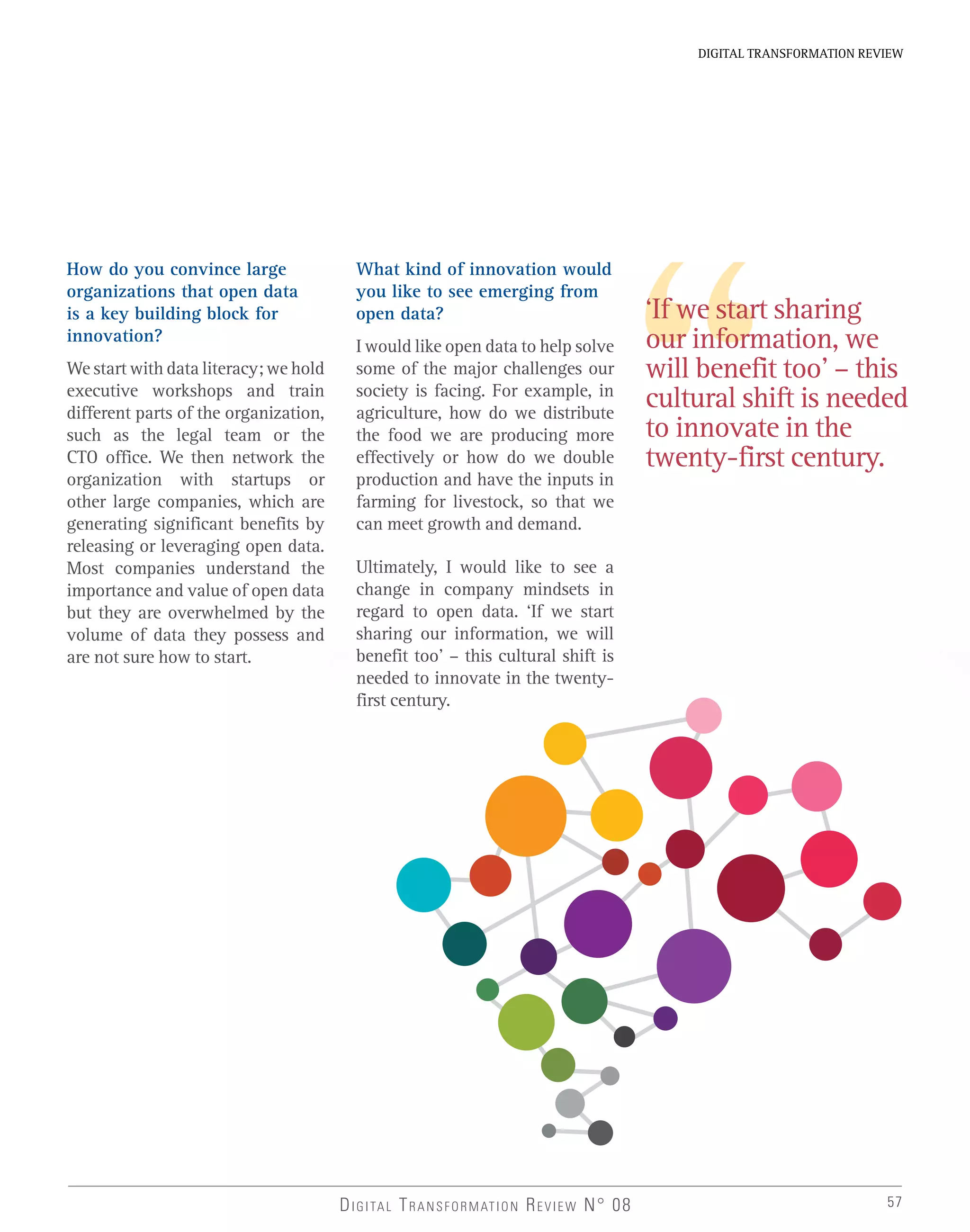 57
DIGITAL TRANSFORMATION REVIEW
DIGITAL TRANSFORMATION REVIEW N° 08
How do you convince large
organizations that open data
is a key building block for
innovation?
We start with data literacy; we hold
executive workshops and train
different parts of the organization,
such as the legal team or the
CTO office. We then network the
organization with startups or
other large companies, which are
generating significant benefits by
releasing or leveraging open data.
Most companies understand the
importance and value of open data
but they are overwhelmed by the
volume of data they possess and
are not sure how to start.
‘If we start sharing
our information, we
will benefit too’ – this
cultural shift is needed
to innovate in the
twenty-first century.
What kind of innovation would
you like to see emerging from
open data?
I would like open data to help solve
some of the major challenges our
society is facing. For example, in
agriculture, how do we distribute
the food we are producing more
effectively or how do we double
production and have the inputs in
farming for livestock, so that we
can meet growth and demand.
Ultimately, I would like to see a
change in company mindsets in
regard to open data. ‘If we start
sharing our information, we will
benefit too’ – this cultural shift is
needed to innovate in the twenty-
first century.
 