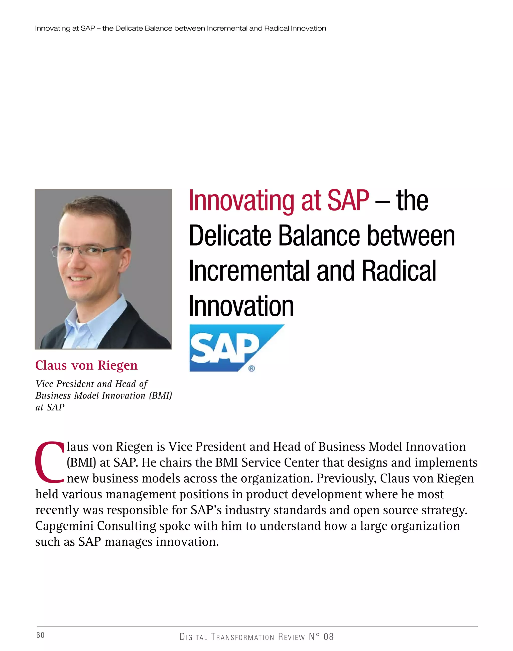 DIGITAL TRANSFORMATION REVIEW N° 08
Innovating at SAP – the
Delicate Balance between
Incremental and Radical
Innovation
Claus von Riegen
Vice President and Head of
Business Model Innovation (BMI)
at SAP
C
laus von Riegen is Vice President and Head of Business Model Innovation
(BMI) at SAP. He chairs the BMI Service Center that designs and implements
new business models across the organization. Previously, Claus von Riegen
held various management positions in product development where he most
recently was responsible for SAP’s industry standards and open source strategy.
Capgemini Consulting spoke with him to understand how a large organization
such as SAP manages innovation.
Innovating at SAP – the Delicate Balance between Incremental and Radical Innovation
60
 
