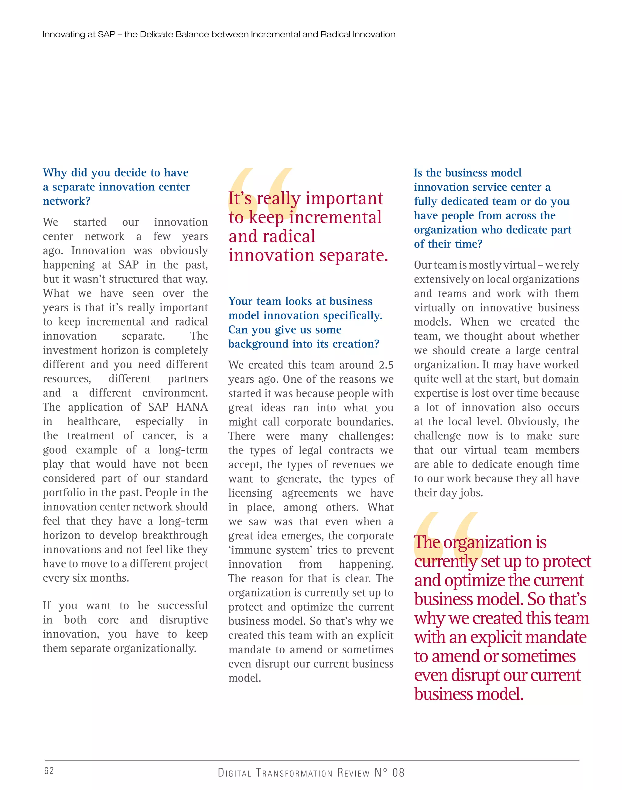 Why did you decide to have
a separate innovation center
network?
We started our innovation
center network a few years
ago. Innovation was obviously
happening at SAP in the past,
but it wasn’t structured that way.
What we have seen over the
years is that it’s really important
to keep incremental and radical
innovation separate. The
investment horizon is completely
different and you need different
resources, different partners
and a different environment.
The application of SAP HANA
in healthcare, especially in
the treatment of cancer, is a
good example of a long-term
play that would have not been
considered part of our standard
portfolio in the past. People in the
innovation center network should
feel that they have a long-term
horizon to develop breakthrough
innovations and not feel like they
have to move to a different project
every six months.
If you want to be successful
in both core and disruptive
innovation, you have to keep
them separate organizationally.
Your team looks at business
model innovation specifically.
Can you give us some
background into its creation?
We created this team around 2.5
years ago. One of the reasons we
started it was because people with
great ideas ran into what you
might call corporate boundaries.
There were many challenges:
the types of legal contracts we
accept, the types of revenues we
want to generate, the types of
licensing agreements we have
in place, among others. What
we saw was that even when a
great idea emerges, the corporate
‘immune system’ tries to prevent
innovation from happening.
The reason for that is clear. The
organization is currently set up to
protect and optimize the current
business model. So that’s why we
created this team with an explicit
mandate to amend or sometimes
even disrupt our current business
model.
Is the business model
innovation service center a
fully dedicated team or do you
have people from across the
organization who dedicate part
of their time?
Ourteamismostlyvirtual–werely
extensively on local organizations
and teams and work with them
virtually on innovative business
models. When we created the
team, we thought about whether
we should create a large central
organization. It may have worked
quite well at the start, but domain
expertise is lost over time because
a lot of innovation also occurs
at the local level. Obviously, the
challenge now is to make sure
that our virtual team members
are able to dedicate enough time
to our work because they all have
their day jobs.
Innovating at SAP – the Delicate Balance between Incremental and Radical Innovation
It’s really important
to keep incremental
and radical
innovation separate.
Theorganizationis
currentlysetuptoprotect
andoptimizethecurrent
businessmodel.Sothat’s
whywecreatedthisteam
withanexplicitmandate
toamendorsometimes
evendisruptourcurrent
businessmodel.
DIGITAL TRANSFORMATION REVIEW N° 0862
 