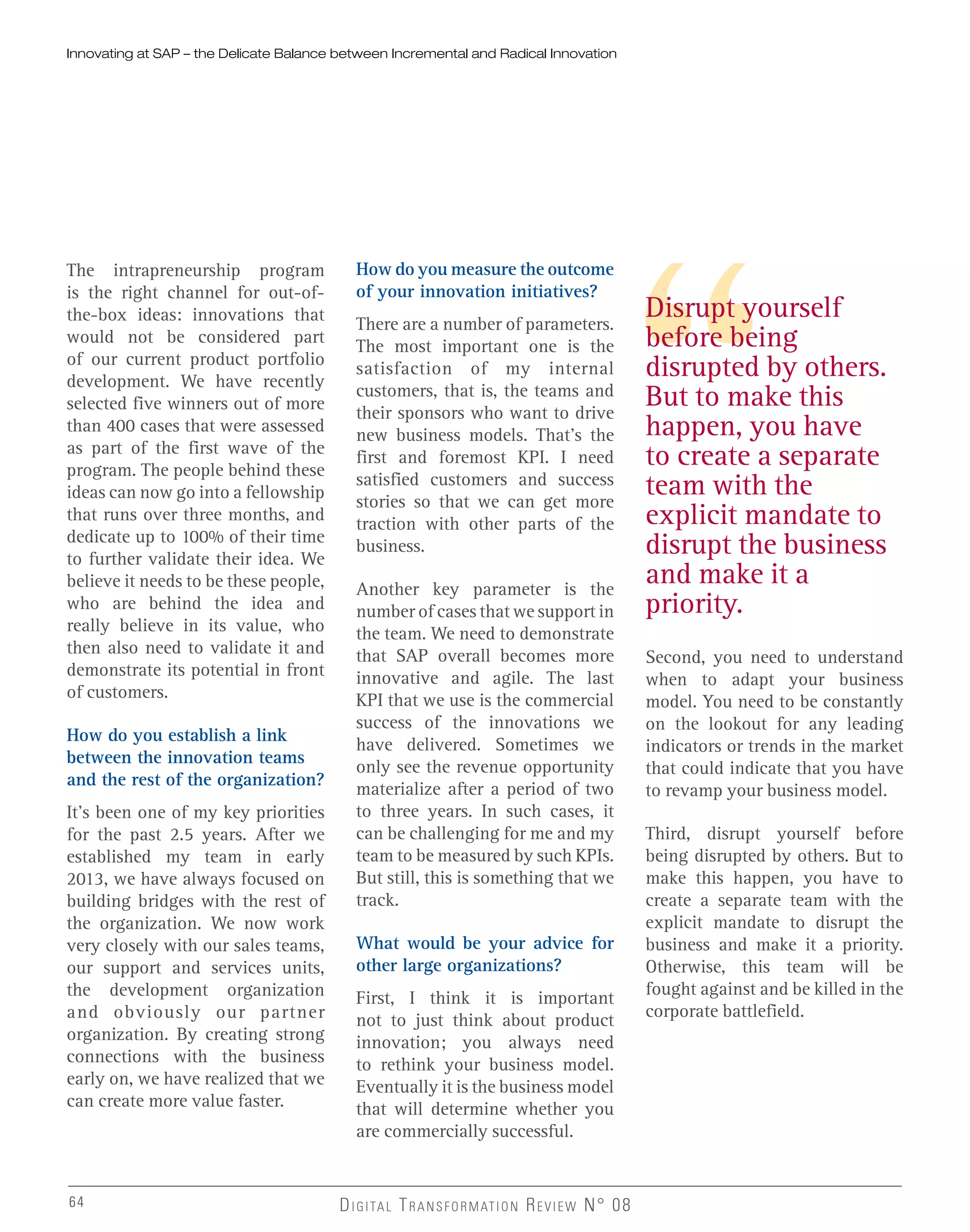 The intrapreneurship program
is the right channel for out-of-
the-box ideas: innovations that
would not be considered part
of our current product portfolio
development. We have recently
selected five winners out of more
than 400 cases that were assessed
as part of the first wave of the
program. The people behind these
ideas can now go into a fellowship
that runs over three months, and
dedicate up to 100% of their time
to further validate their idea. We
believe it needs to be these people,
who are behind the idea and
really believe in its value, who
then also need to validate it and
demonstrate its potential in front
of customers.
How do you establish a link
between the innovation teams
and the rest of the organization?
It’s been one of my key priorities
for the past 2.5 years. After we
established my team in early
2013, we have always focused on
building bridges with the rest of
the organization. We now work
very closely with our sales teams,
our support and services units,
the development organization
and obviously our partner
organization. By creating strong
connections with the business
early on, we have realized that we
can create more value faster.
How do you measure the outcome
of your innovation initiatives?
There are a number of parameters.
The most important one is the
satisfaction of my internal
customers, that is, the teams and
their sponsors who want to drive
new business models. That’s the
first and foremost KPI. I need
satisfied customers and success
stories so that we can get more
traction with other parts of the
business.
Another key parameter is the
number of cases that we support in
the team. We need to demonstrate
that SAP overall becomes more
innovative and agile. The last
KPI that we use is the commercial
success of the innovations we
have delivered. Sometimes we
only see the revenue opportunity
materialize after a period of two
to three years. In such cases, it
can be challenging for me and my
team to be measured by such KPIs.
But still, this is something that we
track.
What would be your advice for
other large organizations?
First, I think it is important
not to just think about product
innovation; you always need
to rethink your business model.
Eventually it is the business model
that will determine whether you
are commercially successful.
Second, you need to understand
when to adapt your business
model. You need to be constantly
on the lookout for any leading
indicators or trends in the market
that could indicate that you have
to revamp your business model.
Third, disrupt yourself before
being disrupted by others. But to
make this happen, you have to
create a separate team with the
explicit mandate to disrupt the
business and make it a priority.
Otherwise, this team will be
fought against and be killed in the
corporate battlefield.
Disrupt yourself
before being
disrupted by others.
But to make this
happen, you have
to create a separate
team with the
explicit mandate to
disrupt the business
and make it a
priority.
Innovating at SAP – the Delicate Balance between Incremental and Radical Innovation
64
 