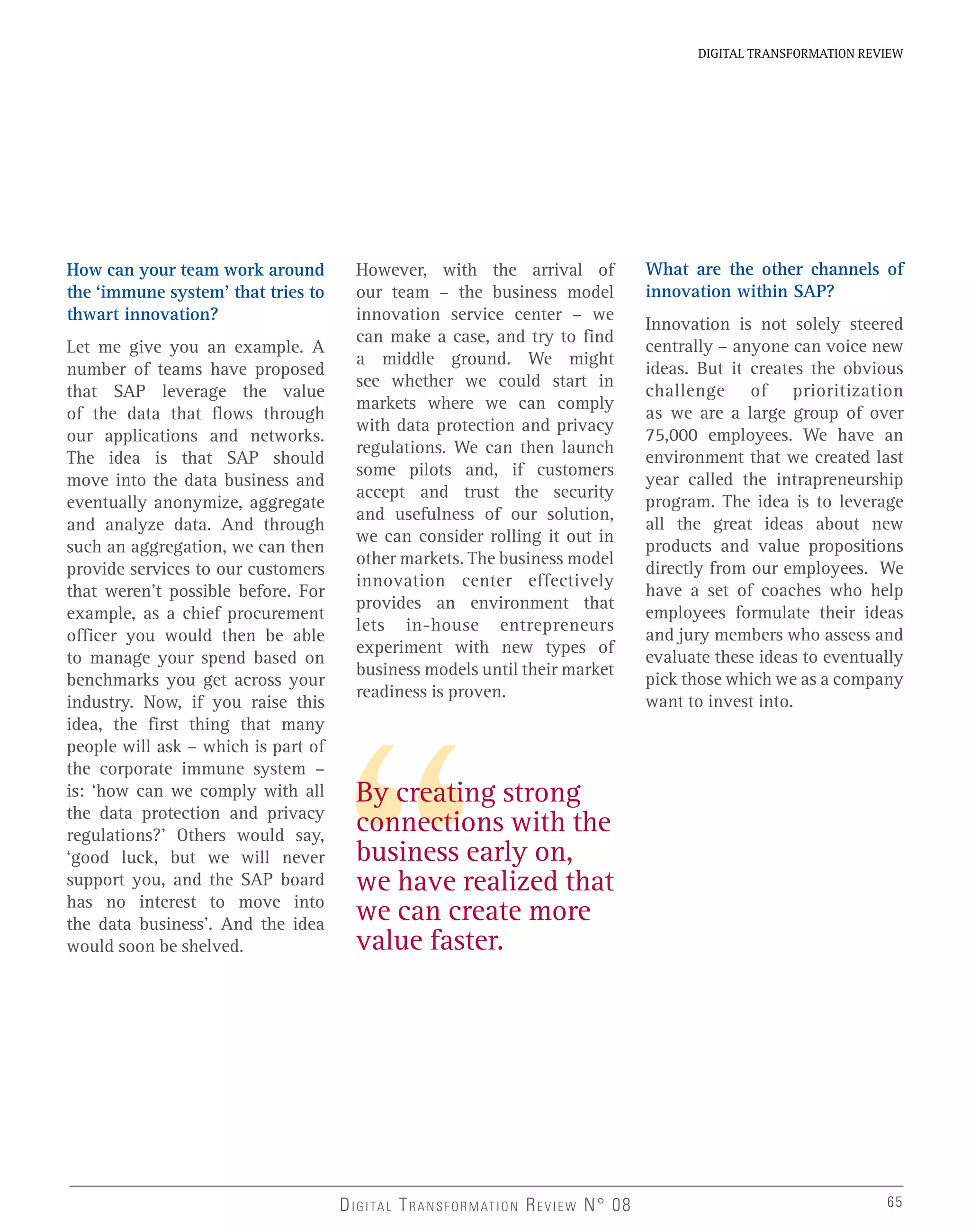 How can your team work around
the ‘immune system’ that tries to
thwart innovation?
Let me give you an example. A
number of teams have proposed
that SAP leverage the value
of the data that flows through
our applications and networks.
The idea is that SAP should
move into the data business and
eventually anonymize, aggregate
and analyze data. And through
such an aggregation, we can then
provide services to our customers
that weren’t possible before. For
example, as a chief procurement
officer you would then be able
to manage your spend based on
benchmarks you get across your
industry. Now, if you raise this
idea, the first thing that many
people will ask – which is part of
the corporate immune system –
is: ‘how can we comply with all
the data protection and privacy
regulations?’ Others would say,
‘good luck, but we will never
support you, and the SAP board
has no interest to move into
the data business’. And the idea
would soon be shelved.
By creating strong
connections with the
business early on,
we have realized that
we can create more
value faster.
However, with the arrival of
our team – the business model
innovation service center – we
can make a case, and try to find
a middle ground. We might
see whether we could start in
markets where we can comply
with data protection and privacy
regulations. We can then launch
some pilots and, if customers
accept and trust the security
and usefulness of our solution,
we can consider rolling it out in
other markets. The business model
innovation center effectively
provides an environment that
lets in-house entrepreneurs
experiment with new types of
business models until their market
readiness is proven.
What are the other channels of
innovation within SAP?
Innovation is not solely steered
centrally – anyone can voice new
ideas. But it creates the obvious
challenge of prioritization
as we are a large group of over
75,000 employees. We have an
environment that we created last
year called the intrapreneurship
program. The idea is to leverage
all the great ideas about new
products and value propositions
directly from our employees. We
have a set of coaches who help
employees formulate their ideas
and jury members who assess and
evaluate these ideas to eventually
pick those which we as a company
want to invest into.
DIGITAL TRANSFORMATION REVIEW N° 08
DIGITAL TRANSFORMATION REVIEW
65
 