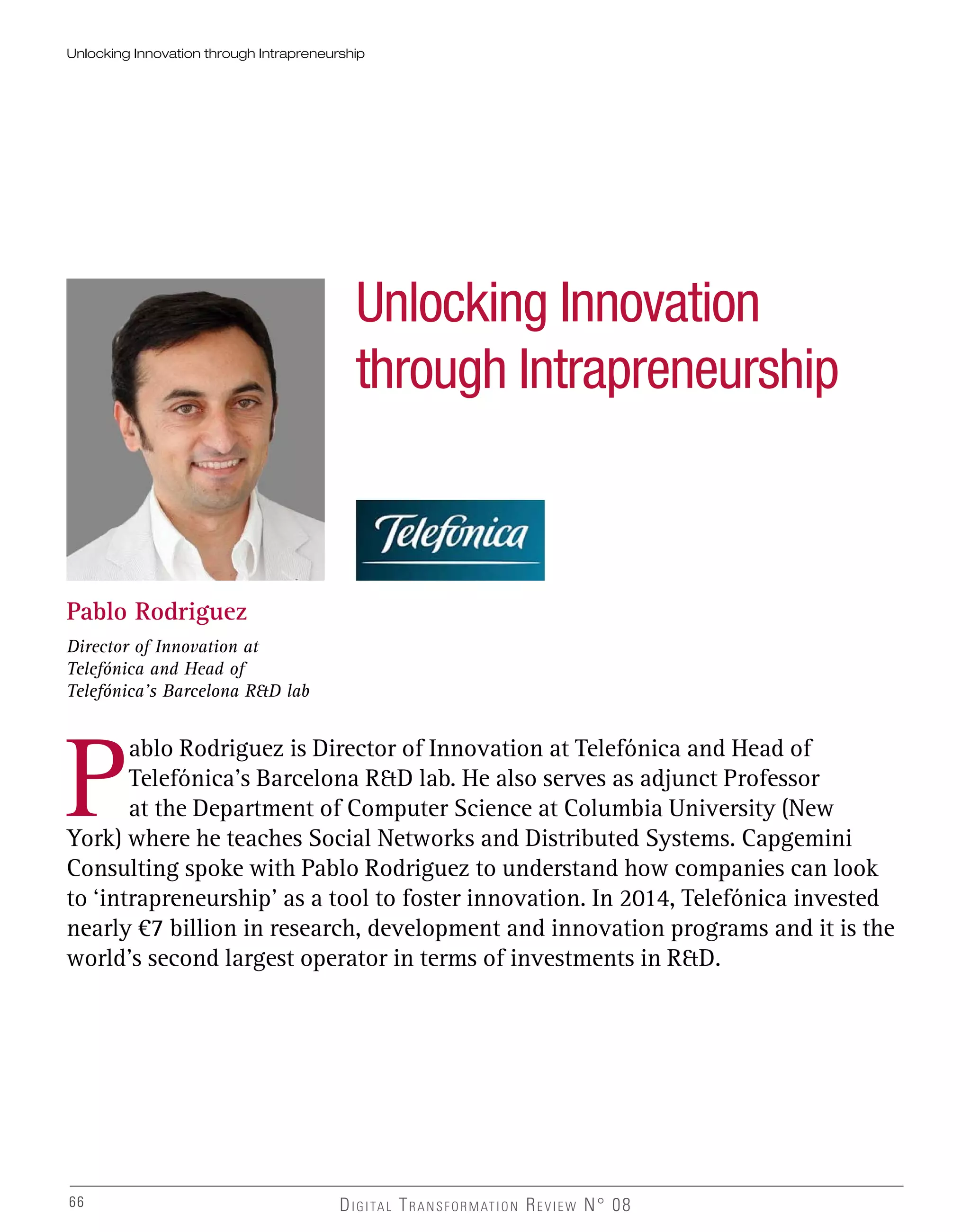 66 DIGITAL TRANSFORMATION REVIEW N° 0866
Unlocking Innovation
through Intrapreneurship
Pablo Rodriguez
Director of Innovation at
Telefónica and Head of
Telefónica’s Barcelona R&D lab
P
ablo Rodriguez is Director of Innovation at Telefónica and Head of
Telefónica’s Barcelona R&D lab. He also serves as adjunct Professor
at the Department of Computer Science at Columbia University (New
York) where he teaches Social Networks and Distributed Systems. Capgemini
Consulting spoke with Pablo Rodriguez to understand how companies can look
to ‘intrapreneurship’ as a tool to foster innovation. In 2014, Telefónica invested
nearly €7 billion in research, development and innovation programs and it is the
world’s second largest operator in terms of investments in R&D.
Unlocking Innovation through Intrapreneurship
 