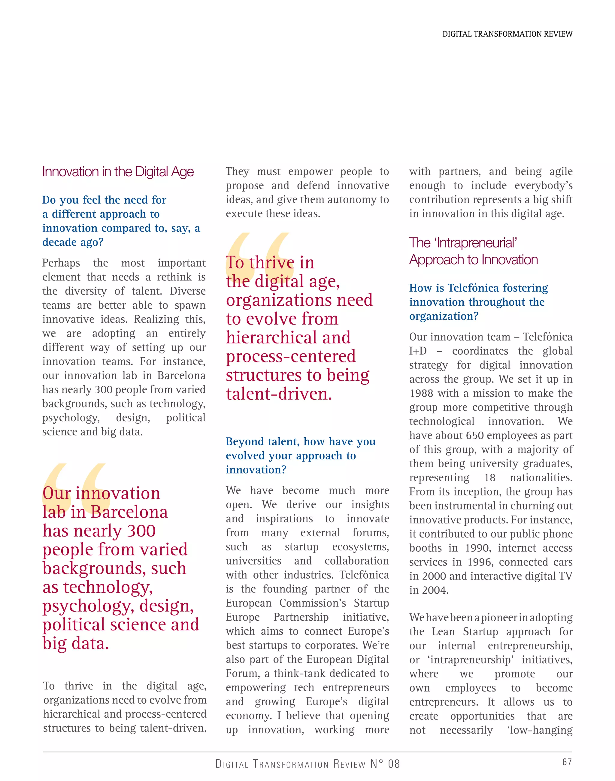 67
DIGITAL TRANSFORMATION REVIEW
DIGITAL TRANSFORMATION REVIEW N° 08 67
Our innovation
lab in Barcelona
has nearly 300
people from varied
backgrounds, such
as technology,
psychology, design,
political science and
big data.
To thrive in
the digital age,
organizations need
to evolve from
hierarchical and
process-centered
structures to being
talent-driven.
Innovation in the Digital Age
Do you feel the need for
a different approach to
innovation compared to, say, a
decade ago?
Perhaps the most important
element that needs a rethink is
the diversity of talent. Diverse
teams are better able to spawn
innovative ideas. Realizing this,
we are adopting an entirely
different way of setting up our
innovation teams. For instance,
our innovation lab in Barcelona
has nearly 300 people from varied
backgrounds, such as technology,
psychology, design, political
science and big data.
To thrive in the digital age,
organizations need to evolve from
hierarchical and process-centered
structures to being talent-driven.
They must empower people to
propose and defend innovative
ideas, and give them autonomy to
execute these ideas.
Beyond talent, how have you
evolved your approach to
innovation?
We have become much more
open. We derive our insights
and inspirations to innovate
from many external forums,
such as startup ecosystems,
universities and collaboration
with other industries. Telefónica
is the founding partner of the
European Commission’s Startup
Europe Partnership initiative,
which aims to connect Europe’s
best startups to corporates. We’re
also part of the European Digital
Forum, a think-tank dedicated to
empowering tech entrepreneurs
and growing Europe’s digital
economy. I believe that opening
up innovation, working more
with partners, and being agile
enough to include everybody’s
contribution represents a big shift
in innovation in this digital age.
The ‘Intrapreneurial’
Approach to Innovation
How is Telefónica fostering
innovation throughout the
organization?
Our innovation team – Telefónica
I+D – coordinates the global
strategy for digital innovation
across the group. We set it up in
1988 with a mission to make the
group more competitive through
technological innovation. We
have about 650 employees as part
of this group, with a majority of
them being university graduates,
representing 18 nationalities.
From its inception, the group has
been instrumental in churning out
innovative products. For instance,
it contributed to our public phone
booths in 1990, internet access
services in 1996, connected cars
in 2000 and interactive digital TV
in 2004.
Wehavebeenapioneerinadopting
the Lean Startup approach for
our internal entrepreneurship,
or ‘intrapreneurship’ initiatives,
where we promote our
own employees to become
entrepreneurs. It allows us to
create opportunities that are
not necessarily ‘low-hanging
 