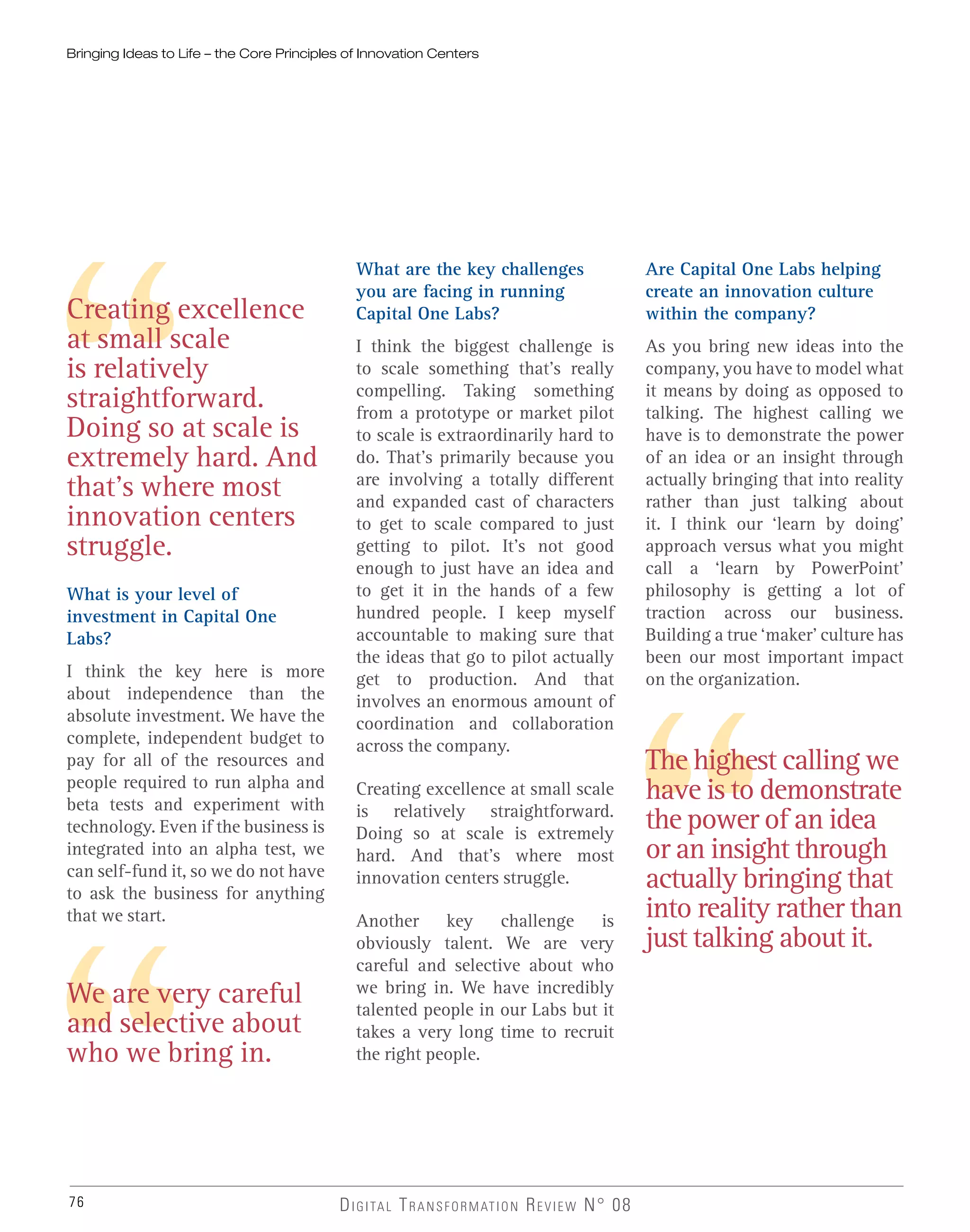 76
Creating excellence
at small scale
is relatively
straightforward.
Doing so at scale is
extremely hard. And
that’s where most
innovation centers
struggle.
The highest calling we
have is to demonstrate
the power of an idea
or an insight through
actually bringing that
into reality rather than
just talking about it.
We are very careful
and selective about
who we bring in.
DIGITAL TRANSFORMATION REVIEW N° 08
What is your level of
investment in Capital One
Labs?
I think the key here is more
about independence than the
absolute investment. We have the
complete, independent budget to
pay for all of the resources and
people required to run alpha and
beta tests and experiment with
technology. Even if the business is
integrated into an alpha test, we
can self-fund it, so we do not have
to ask the business for anything
that we start.
What are the key challenges
you are facing in running
Capital One Labs?
I think the biggest challenge is
to scale something that’s really
compelling. Taking something
from a prototype or market pilot
to scale is extraordinarily hard to
do. That’s primarily because you
are involving a totally different
and expanded cast of characters
to get to scale compared to just
getting to pilot. It’s not good
enough to just have an idea and
to get it in the hands of a few
hundred people. I keep myself
accountable to making sure that
the ideas that go to pilot actually
get to production. And that
involves an enormous amount of
coordination and collaboration
across the company.
Creating excellence at small scale
is relatively straightforward.
Doing so at scale is extremely
hard. And that’s where most
innovation centers struggle.
Another key challenge is
obviously talent. We are very
careful and selective about who
we bring in. We have incredibly
talented people in our Labs but it
takes a very long time to recruit
the right people.
Are Capital One Labs helping
create an innovation culture
within the company?
As you bring new ideas into the
company, you have to model what
it means by doing as opposed to
talking. The highest calling we
have is to demonstrate the power
of an idea or an insight through
actually bringing that into reality
rather than just talking about
it. I think our ‘learn by doing’
approach versus what you might
call a ‘learn by PowerPoint’
philosophy is getting a lot of
traction across our business.
Building a true ‘maker’ culture has
been our most important impact
on the organization.
Bringing Ideas to Life – the Core Principles of Innovation Centers
 