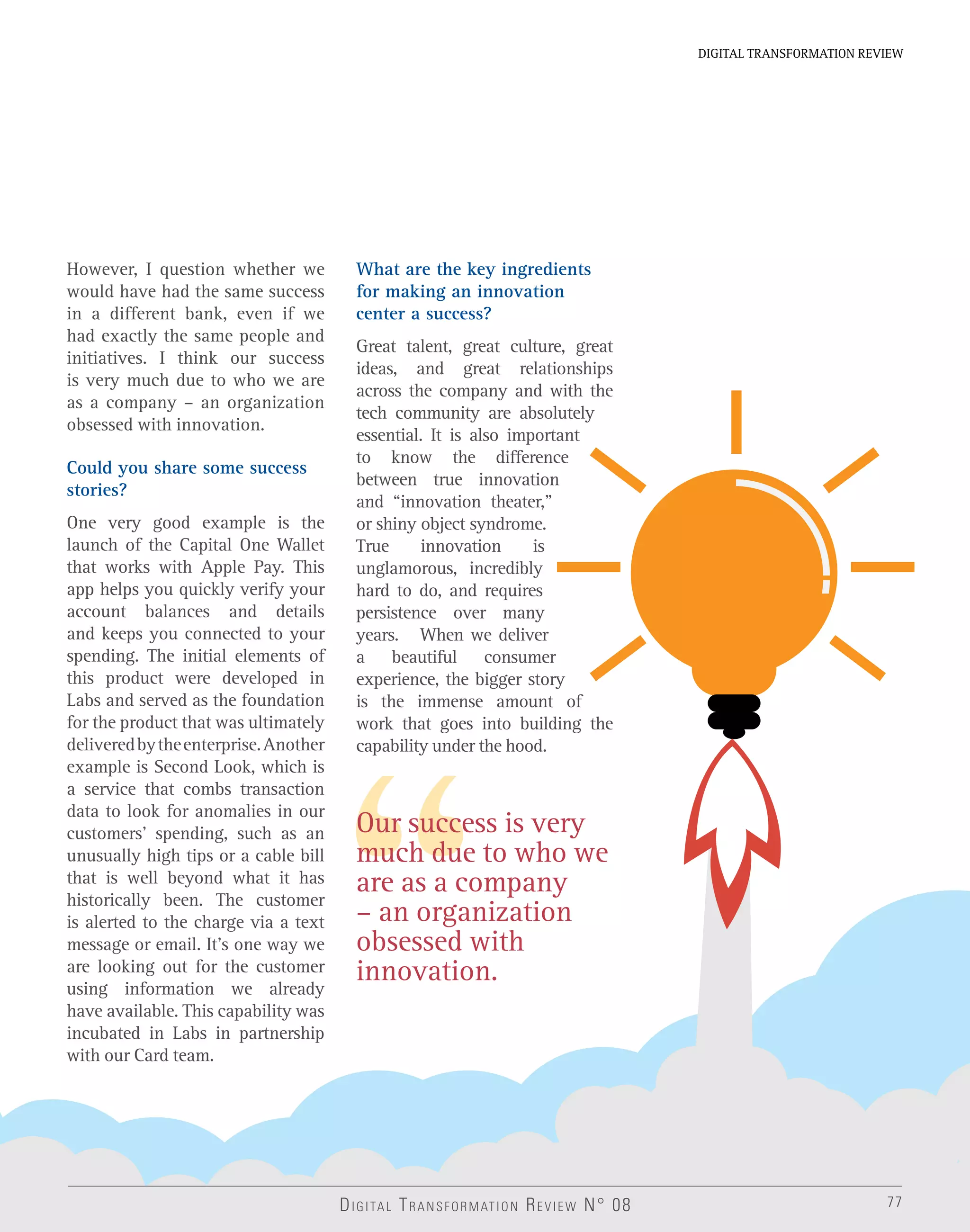 77
DIGITAL TRANSFORMATION REVIEW
Our success is very
much due to who we
are as a company
– an organization
obsessed with
innovation.
DIGITAL TRANSFORMATION REVIEW N° 08
However, I question whether we
would have had the same success
in a different bank, even if we
had exactly the same people and
initiatives. I think our success
is very much due to who we are
as a company – an organization
obsessed with innovation.
Could you share some success
stories?
One very good example is the
launch of the Capital One Wallet
that works with Apple Pay. This
app helps you quickly verify your
account balances and details
and keeps you connected to your
spending. The initial elements of
this product were developed in
Labs and served as the foundation
for the product that was ultimately
deliveredbytheenterprise.Another
example is Second Look, which is
a service that combs transaction
data to look for anomalies in our
customers’ spending, such as an
unusually high tips or a cable bill
that is well beyond what it has
historically been. The customer
is alerted to the charge via a text
message or email. It’s one way we
are looking out for the customer
using information we already
have available. This capability was
incubated in Labs in partnership
with our Card team.
What are the key ingredients
for making an innovation
center a success?
Great talent, great culture, great
ideas, and great relationships
across the company and with the
tech community are absolutely
essential. It is also important
to know the difference
between true innovation
and “innovation theater,”
or shiny object syndrome.
True innovation is
unglamorous, incredibly
hard to do, and requires
persistence over many
years. When we deliver
a beautiful consumer
experience, the bigger story
is the immense amount of
work that goes into building the
capability under the hood.
 