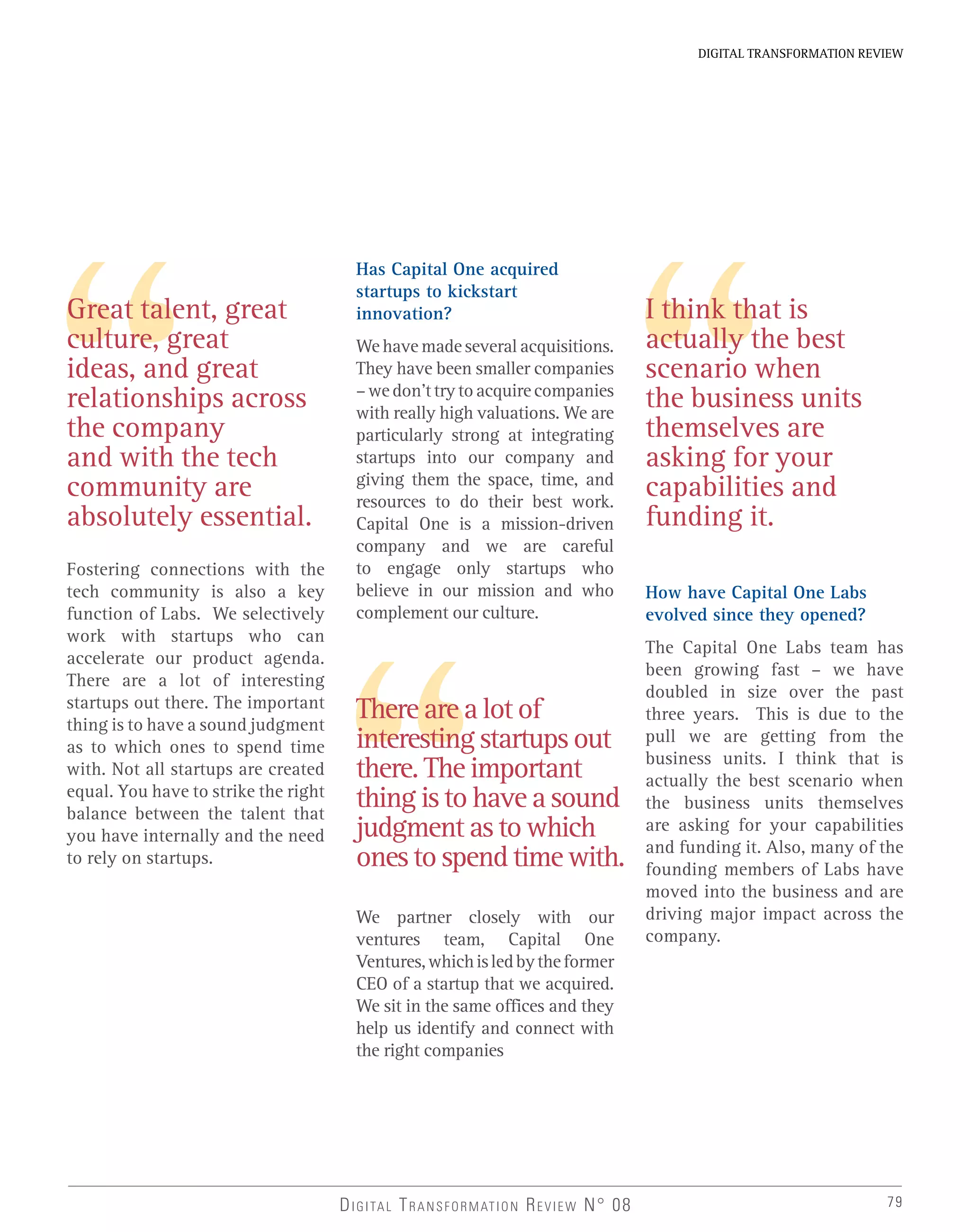 79
DIGITAL TRANSFORMATION REVIEW
DIGITAL TRANSFORMATION REVIEW N° 08
Fostering connections with the
tech community is also a key
function of Labs. We selectively
work with startups who can
accelerate our product agenda.
There are a lot of interesting
startups out there. The important
thing is to have a sound judgment
as to which ones to spend time
with. Not all startups are created
equal. You have to strike the right
balance between the talent that
you have internally and the need
to rely on startups.
Has Capital One acquired
startups to kickstart
innovation?
We have made several acquisitions.
They have been smaller companies
–wedon’ttrytoacquirecompanies
with really high valuations. We are
particularly strong at integrating
startups into our company and
giving them the space, time, and
resources to do their best work.
Capital One is a mission-driven
company and we are careful
to engage only startups who
believe in our mission and who
complement our culture.
There are a lot of
interesting startups out
there. The important
thing is to have a sound
judgment as to which
ones to spend time with.
I think that is
actually the best
scenario when
the business units
themselves are
asking for your
capabilities and
funding it.
How have Capital One Labs
evolved since they opened?
The Capital One Labs team has
been growing fast – we have
doubled in size over the past
three years. This is due to the
pull we are getting from the
business units. I think that is
actually the best scenario when
the business units themselves
are asking for your capabilities
and funding it. Also, many of the
founding members of Labs have
moved into the business and are
driving major impact across the
company.
Great talent, great
culture, great
ideas, and great
relationships across
the company
and with the tech
community are
absolutely essential.
We partner closely with our
ventures team, Capital One
Ventures,whichisledbytheformer
CEO of a startup that we acquired.
We sit in the same offices and they
help us identify and connect with
the right companies
 