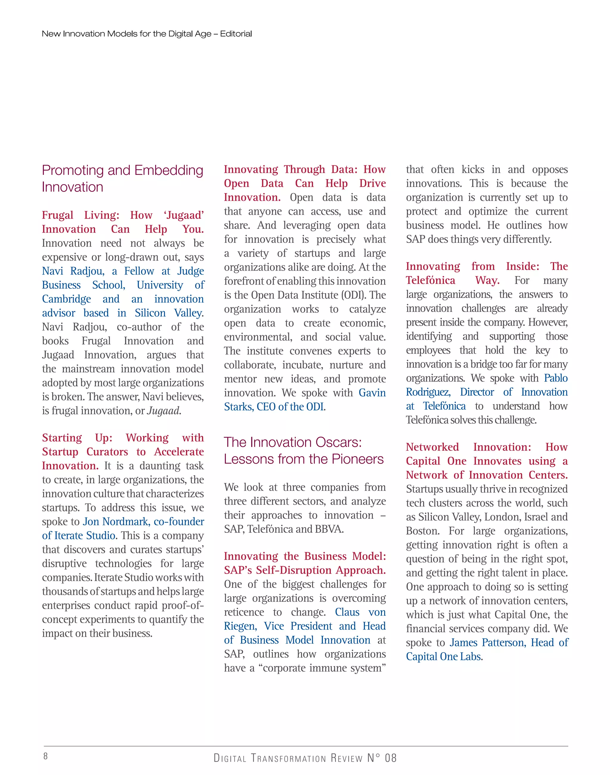 8 DIGITAL TRANSFORMATION REVIEW N° 08
Promoting and Embedding
Innovation
Frugal Living: How ‘Jugaad’
Innovation Can Help You.
Innovation need not always be
expensive or long-drawn out, says
Navi Radjou, a Fellow at Judge
Business School, University of
Cambridge and an innovation
advisor based in Silicon Valley.
Navi Radjou, co-author of the
books Frugal Innovation and
Jugaad Innovation, argues that
the mainstream innovation model
adopted by most large organizations
is broken. The answer, Navi believes,
is frugal innovation, or Jugaad.
Starting Up: Working with
Startup Curators to Accelerate
Innovation. It is a daunting task
to create, in large organizations, the
innovationculturethatcharacterizes
startups. To address this issue, we
spoke to Jon Nordmark, co-founder
of Iterate Studio. This is a company
that discovers and curates startups’
disruptive technologies for large
companies.IterateStudioworkswith
thousandsofstartupsandhelpslarge
enterprises conduct rapid proof-of-
concept experiments to quantify the
impact on their business.
Innovating Through Data: How
Open Data Can Help Drive
Innovation. Open data is data
that anyone can access, use and
share. And leveraging open data
for innovation is precisely what
a variety of startups and large
organizations alike are doing. At the
forefrontofenablingthisinnovation
is the Open Data Institute (ODI). The
organization works to catalyze
open data to create economic,
environmental, and social value.
The institute convenes experts to
collaborate, incubate, nurture and
mentor new ideas, and promote
innovation. We spoke with Gavin
Starks, CEO of the ODI.
The Innovation Oscars:
Lessons from the Pioneers
We look at three companies from
three different sectors, and analyze
their approaches to innovation –
SAP, Telefónica and BBVA.
Innovating the Business Model:
SAP’s Self-Disruption Approach.
One of the biggest challenges for
large organizations is overcoming
reticence to change. Claus von
Riegen, Vice President and Head
of Business Model Innovation at
SAP, outlines how organizations
have a “corporate immune system”
that often kicks in and opposes
innovations. This is because the
organization is currently set up to
protect and optimize the current
business model. He outlines how
SAP does things very differently.
Innovating from Inside: The
Telefónica Way. For many
large organizations, the answers to
innovation challenges are already
present inside the company. However,
identifying and supporting those
employees that hold the key to
innovationisabridgetoofarformany
organizations. We spoke with Pablo
Rodriguez, Director of Innovation
at Telefónica to understand how
Telefónicasolvesthischallenge.
Networked Innovation: How
Capital One Innovates using a
Network of Innovation Centers.
Startupsusuallythriveinrecognized
tech clusters across the world, such
as Silicon Valley, London, Israel and
Boston. For large organizations,
getting innovation right is often a
question of being in the right spot,
and getting the right talent in place.
One approach to doing so is setting
up a network of innovation centers,
which is just what Capital One, the
financial services company did. We
spoke to James Patterson, Head of
Capital One Labs.
New Innovation Models for the Digital Age – Editorial
 
