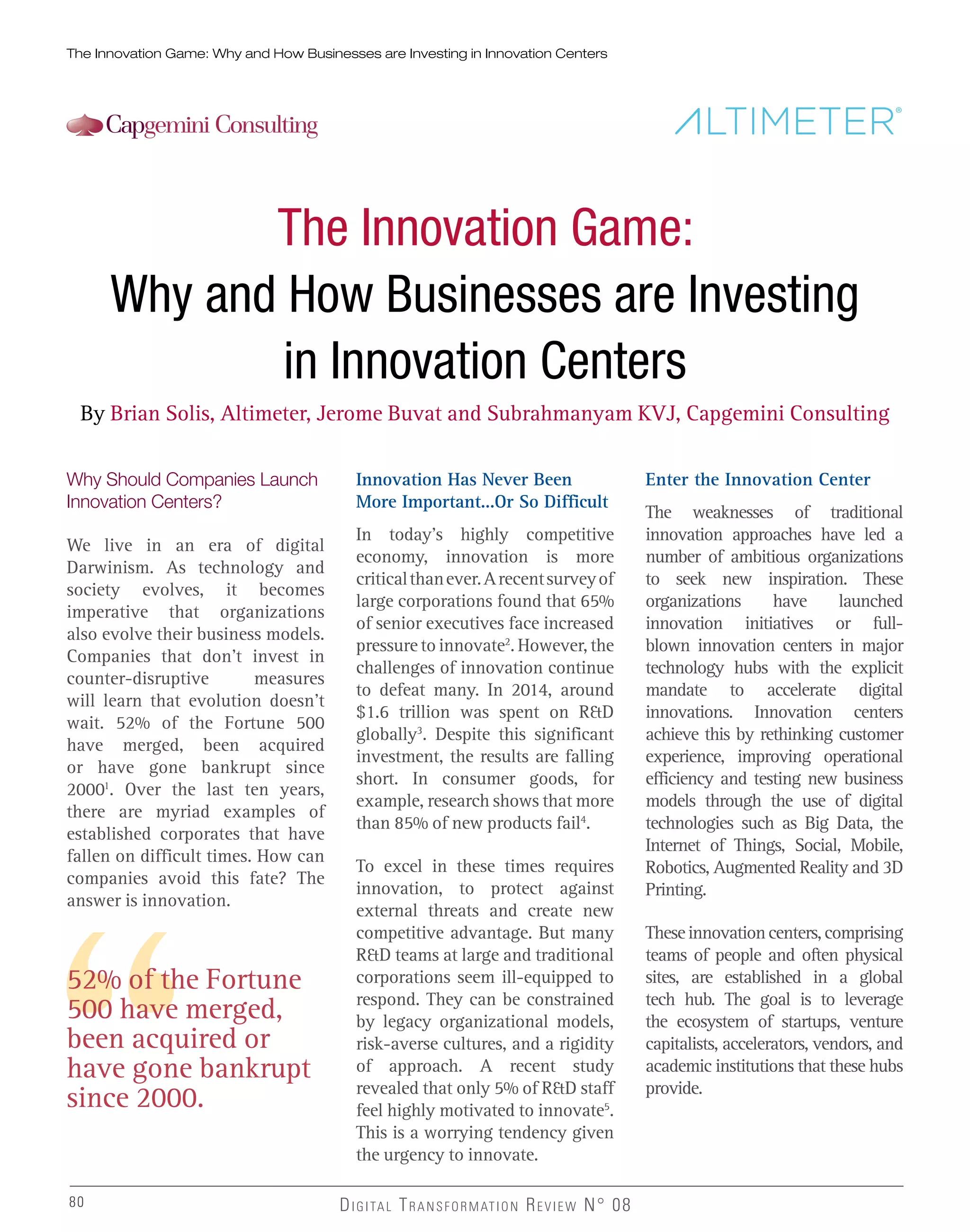 The Innovation Game: Why and How Businesses are Investing in Innovation Centers
80 DIGITAL TRANSFORMATION REVIEW N° 0880
The Innovation Game:
Why and How Businesses are Investing
in Innovation Centers
By Brian Solis, Altimeter, Jerome Buvat and Subrahmanyam KVJ, Capgemini Consulting
Why Should Companies Launch
Innovation Centers?
We live in an era of digital
Darwinism. As technology and
society evolves, it becomes
imperative that organizations
also evolve their business models.
Companies that don’t invest in
counter-disruptive measures
will learn that evolution doesn’t
wait. 52% of the Fortune 500
have merged, been acquired
or have gone bankrupt since
20001
. Over the last ten years,
there are myriad examples of
established corporates that have
fallen on difficult times. How can
companies avoid this fate? The
answer is innovation.
52% of the Fortune
500 have merged,
been acquired or
have gone bankrupt
since 2000.
Innovation Has Never Been
More Important...Or So Difficult
In today’s highly competitive
economy, innovation is more
criticalthanever.Arecentsurveyof
large corporations found that 65%
of senior executives face increased
pressure to innovate2
. However, the
challenges of innovation continue
to defeat many. In 2014, around
$1.6 trillion was spent on R&D
globally3
. Despite this significant
investment, the results are falling
short. In consumer goods, for
example, research shows that more
than 85% of new products fail4
.
To excel in these times requires
innovation, to protect against
external threats and create new
competitive advantage. But many
R&D teams at large and traditional
corporations seem ill-equipped to
respond. They can be constrained
by legacy organizational models,
risk-averse cultures, and a rigidity
of approach. A recent study
revealed that only 5% of R&D staff
feel highly motivated to innovate5
.
This is a worrying tendency given
the urgency to innovate.
Enter the Innovation Center
The weaknesses of traditional
innovation approaches have led a
number of ambitious organizations
to seek new inspiration. These
organizations have launched
innovation initiatives or full-
blown innovation centers in major
technology hubs with the explicit
mandate to accelerate digital
innovations. Innovation centers
achieve this by rethinking customer
experience, improving operational
efficiency and testing new business
models through the use of digital
technologies such as Big Data, the
Internet of Things, Social, Mobile,
Robotics, Augmented Reality and 3D
Printing.
Theseinnovationcenters,comprising
teams of people and often physical
sites, are established in a global
tech hub. The goal is to leverage
the ecosystem of startups, venture
capitalists, accelerators, vendors, and
academic institutions that these hubs
provide.
 
