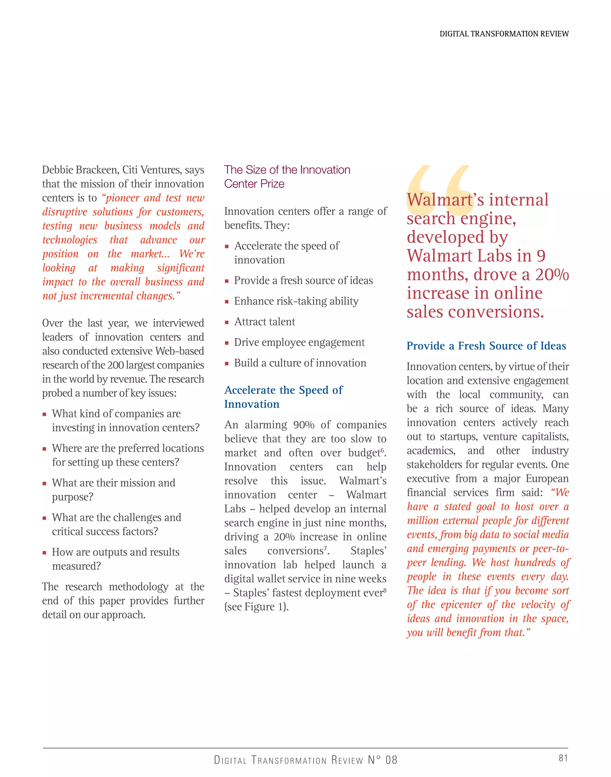 DIGITAL TRANSFORMATION REVIEWDIGITAL TRANSFORMATION REVIEW
81DIGITAL TRANSFORMATION REVIEW N° 08 81
Debbie Brackeen, Citi Ventures, says
that the mission of their innovation
centers is to “pioneer and test new
disruptive solutions for customers,
testing new business models and
technologies that advance our
position on the market… We’re
looking at making significant
impact to the overall business and
not just incremental changes.”
Over the last year, we interviewed
leaders of innovation centers and
also conducted extensive Web-based
researchofthe200largestcompanies
in the world by revenue. The research
probed a number of key issues:
■ What kind of companies are
investing in innovation centers?
■ Where are the preferred locations
for setting up these centers?
■ What are their mission and
purpose?
■ What are the challenges and
critical success factors?
■ How are outputs and results
measured?
The research methodology at the
end of this paper provides further
detail on our approach.
The Size of the Innovation
Center Prize
Innovation centers offer a range of
benefits. They:
■ Accelerate the speed of
innovation
■ Provide a fresh source of ideas
■ Enhance risk-taking ability
■ Attract talent
■ Drive employee engagement
■ Build a culture of innovation
Accelerate the Speed of
Innovation
An alarming 90% of companies
believe that they are too slow to
market and often over budget6
.
Innovation centers can help
resolve this issue. Walmart’s
innovation center – Walmart
Labs – helped develop an internal
search engine in just nine months,
driving a 20% increase in online
sales conversions7
. Staples’
innovation lab helped launch a
digital wallet service in nine weeks
– Staples’ fastest deployment ever8
(see Figure 1).
Walmart’s internal
search engine,
developed by
Walmart Labs in 9
months, drove a 20%
increase in online
sales conversions.
Provide a Fresh Source of Ideas
Innovation centers, by virtue of their
location and extensive engagement
with the local community, can
be a rich source of ideas. Many
innovation centers actively reach
out to startups, venture capitalists,
academics, and other industry
stakeholders for regular events. One
executive from a major European
financial services firm said: “We
have a stated goal to host over a
million external people for different
events, from big data to social media
and emerging payments or peer-to-
peer lending. We host hundreds of
people in these events every day.
The idea is that if you become sort
of the epicenter of the velocity of
ideas and innovation in the space,
you will benefit from that.”
 