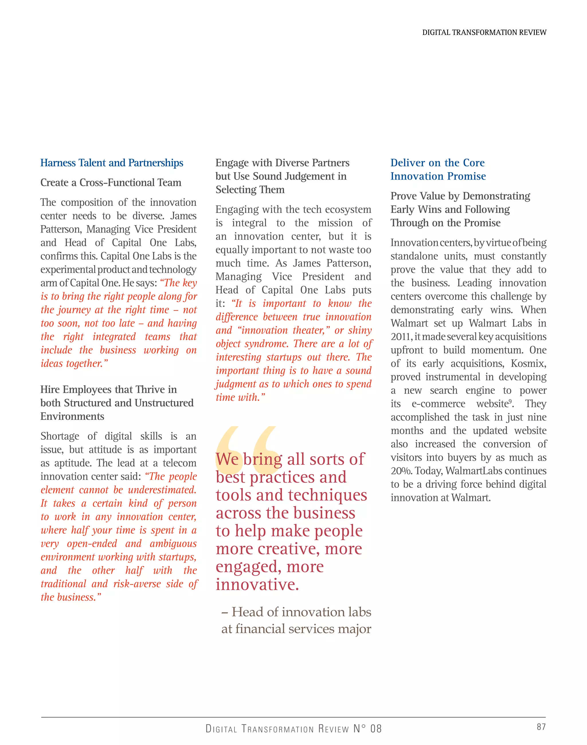 DIGITAL TRANSFORMATION REVIEWDIGITAL TRANSFORMATION REVIEW
87DIGITAL TRANSFORMATION REVIEW N° 08 87
Harness Talent and Partnerships
Create a Cross-Functional Team
The composition of the innovation
center needs to be diverse. James
Patterson, Managing Vice President
and Head of Capital One Labs,
confirms this. Capital One Labs is the
experimentalproductandtechnology
armofCapitalOne.Hesays:“The key
is to bring the right people along for
the journey at the right time – not
too soon, not too late – and having
the right integrated teams that
include the business working on
ideas together.”
Hire Employees that Thrive in
both Structured and Unstructured
Environments
Shortage of digital skills is an
issue, but attitude is as important
as aptitude. The lead at a telecom
innovation center said: “The people
element cannot be underestimated.
It takes a certain kind of person
to work in any innovation center,
where half your time is spent in a
very open-ended and ambiguous
environment working with startups,
and the other half with the
traditional and risk-averse side of
the business.”
Engage with Diverse Partners
but Use Sound Judgement in
Selecting Them
Engaging with the tech ecosystem
is integral to the mission of
an innovation center, but it is
equally important to not waste too
much time. As James Patterson,
Managing Vice President and
Head of Capital One Labs puts
it: “It is important to know the
difference between true innovation
and “innovation theater,” or shiny
object syndrome. There are a lot of
interesting startups out there. The
important thing is to have a sound
judgment as to which ones to spend
time with.”
Deliver on the Core
Innovation Promise
Prove Value by Demonstrating
Early Wins and Following
Through on the Promise
Innovationcenters,byvirtueofbeing
standalone units, must constantly
prove the value that they add to
the business. Leading innovation
centers overcome this challenge by
demonstrating early wins. When
Walmart set up Walmart Labs in
2011,itmadeseveralkeyacquisitions
upfront to build momentum. One
of its early acquisitions, Kosmix,
proved instrumental in developing
a new search engine to power
its e-commerce website9
. They
accomplished the task in just nine
months and the updated website
also increased the conversion of
visitors into buyers by as much as
20%. Today, WalmartLabs continues
to be a driving force behind digital
innovation at Walmart.
We bring all sorts of
best practices and
tools and techniques
across the business
to help make people
more creative, more
engaged, more
innovative.
– Head of innovation labs
at ﬁnancial services major
 