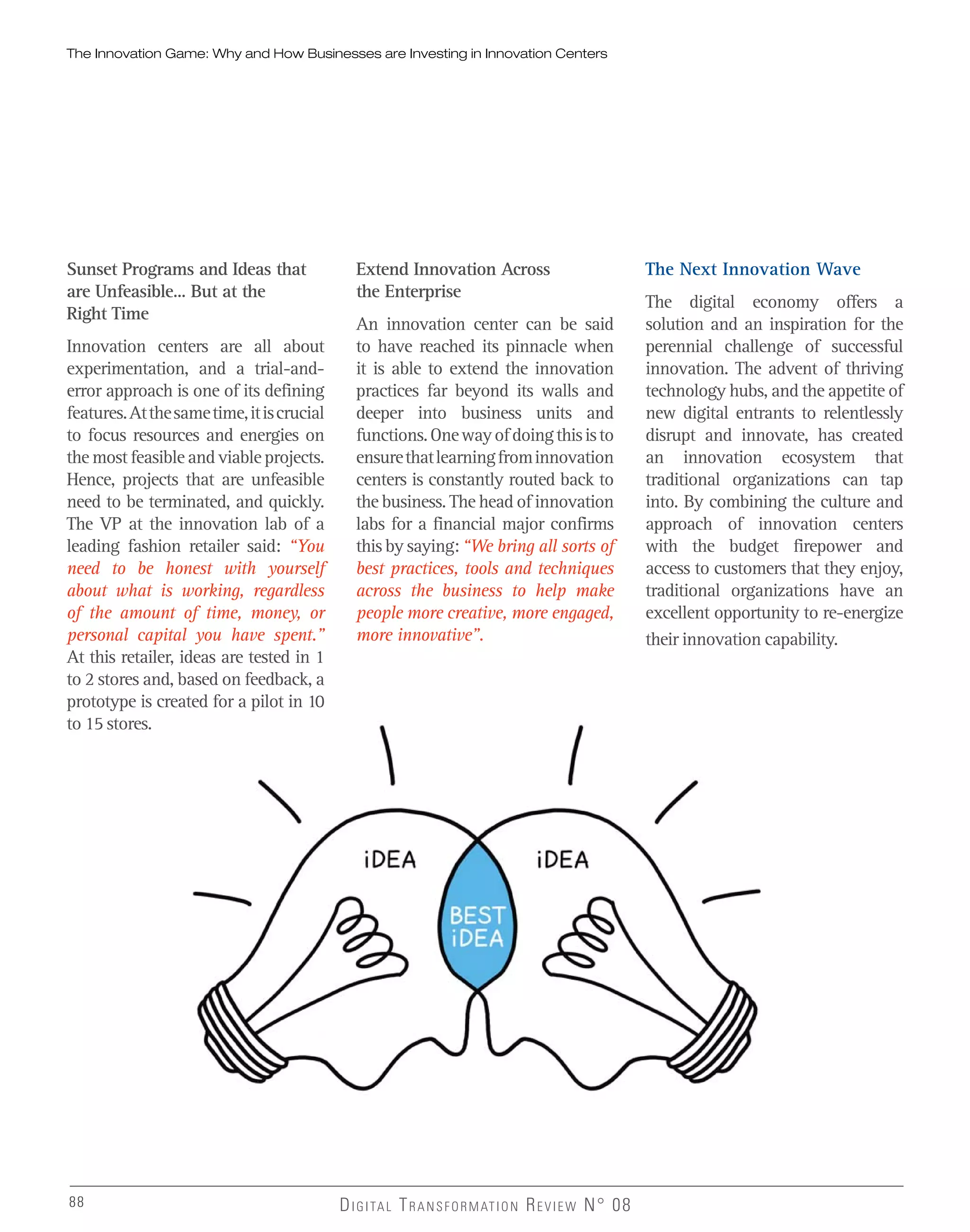 The Innovation Game: Why and How Businesses are Investing in Innovation Centers
88 DIGITAL TRANSFORMATION REVIEW N° 0888
The Next Innovation Wave
The digital economy offers a
solution and an inspiration for the
perennial challenge of successful
innovation. The advent of thriving
technology hubs, and the appetite of
new digital entrants to relentlessly
disrupt and innovate, has created
an innovation ecosystem that
traditional organizations can tap
into. By combining the culture and
approach of innovation centers
with the budget firepower and
access to customers that they enjoy,
traditional organizations have an
excellent opportunity to re-energize
their innovation capability.
Sunset Programs and Ideas that
are Unfeasible… But at the
Right Time
Innovation centers are all about
experimentation, and a trial-and-
error approach is one of its defining
features.Atthesametime,itiscrucial
to focus resources and energies on
the most feasible and viable projects.
Hence, projects that are unfeasible
need to be terminated, and quickly.
The VP at the innovation lab of a
leading fashion retailer said: “You
need to be honest with yourself
about what is working, regardless
of the amount of time, money, or
personal capital you have spent.”
At this retailer, ideas are tested in 1
to 2 stores and, based on feedback, a
prototype is created for a pilot in 10
to 15 stores.
Extend Innovation Across
the Enterprise
An innovation center can be said
to have reached its pinnacle when
it is able to extend the innovation
practices far beyond its walls and
deeper into business units and
functions.Onewayofdoingthisisto
ensurethatlearningfrominnovation
centers is constantly routed back to
the business. The head of innovation
labs for a financial major confirms
this by saying: “We bring all sorts of
best practices, tools and techniques
across the business to help make
people more creative, more engaged,
more innovative”.
 