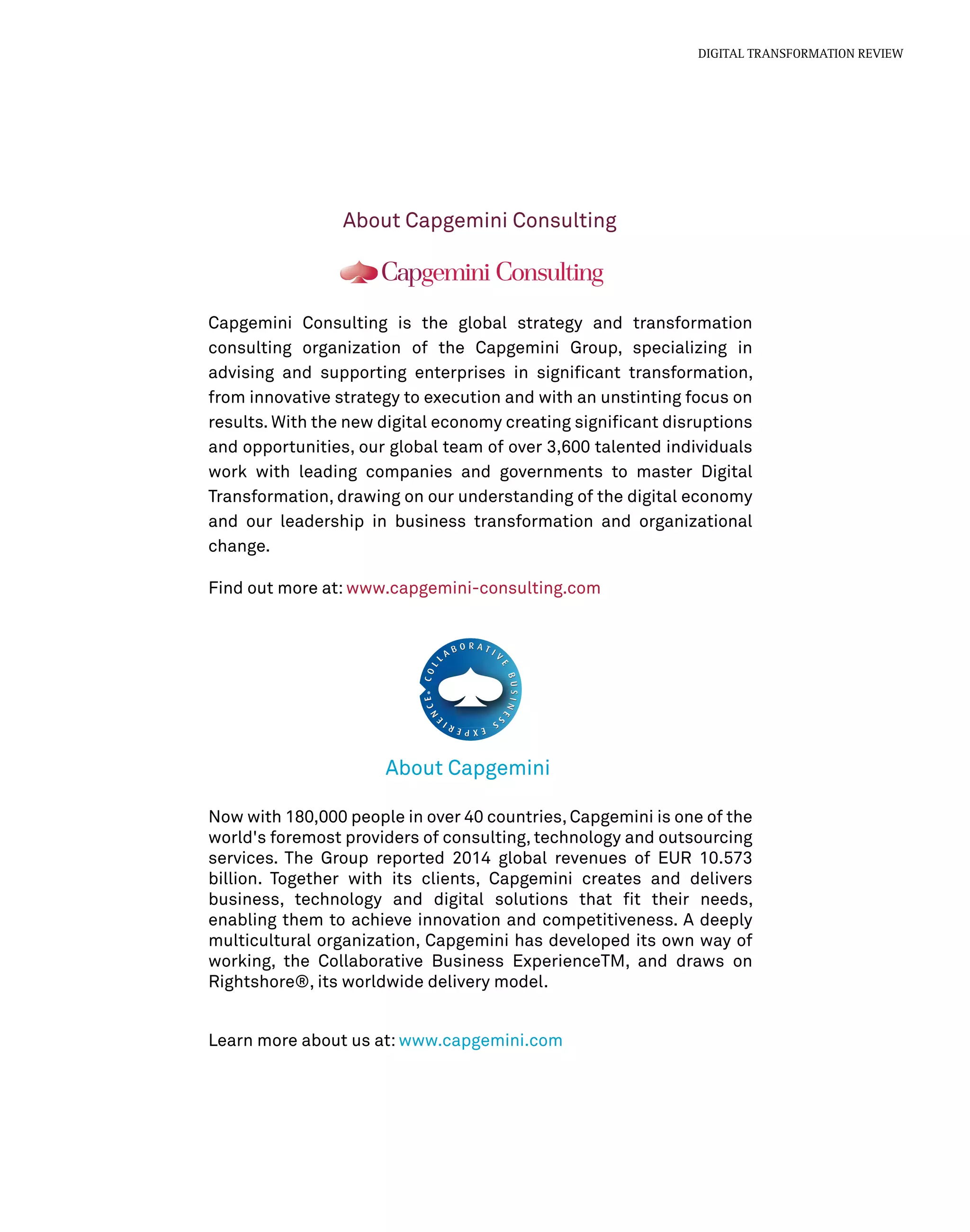 About Capgemini Consulting
About Capgemini
Capgemini Consulting is the global strategy and transformation
consulting organization of the Capgemini Group, specializing in
advising and supporting enterprises in signiﬁcant transformation,
from innovative strategy to execution and with an unstinting focus on
results. With the new digital economy creating signiﬁcant disruptions
and opportunities, our global team of over 3,600 talented individuals
work with leading companies and governments to master Digital
Transformation, drawing on our understanding of the digital economy
and our leadership in business transformation and organizational
change.
Find out more at: www.capgemini-consulting.com
Now with 180,000 people in over 40 countries, Capgemini is one of the
world's foremost providers of consulting, technology and outsourcing
services. The Group reported 2014 global revenues of EUR 10.573
billion. Together with its clients, Capgemini creates and delivers
business, technology and digital solutions that ﬁt their needs,
enabling them to achieve innovation and competitiveness. A deeply
multicultural organization, Capgemini has developed its own way of
working, the Collaborative Business ExperienceTM, and draws on
Rightshore®, its worldwide delivery model.
Learn more about us at: www.capgemini.com
DIGITAL TRANSFORMATION REVIEW
 