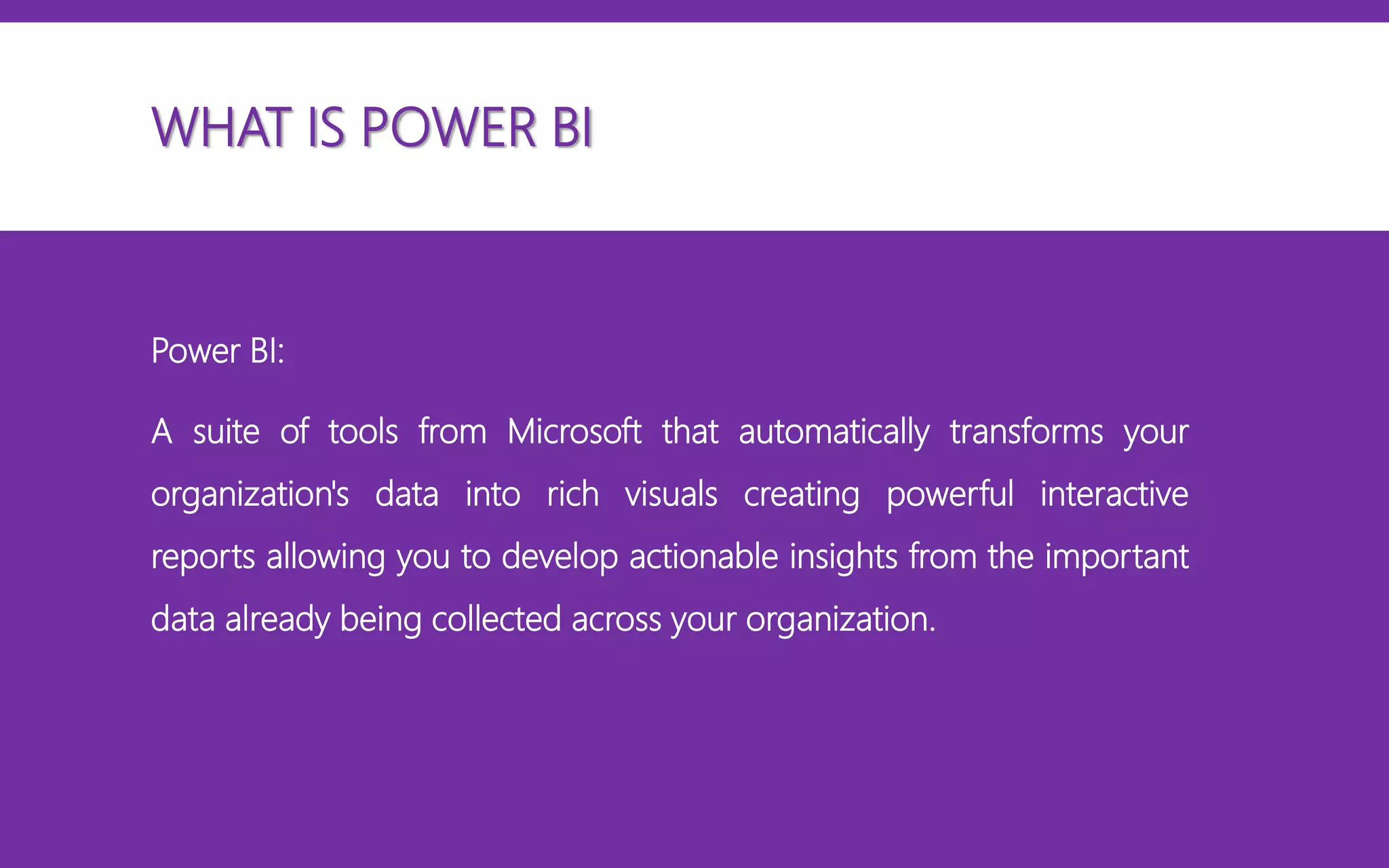 WHAT IS POWER BI
Power BI:
A suite of tools from Microsoft that automatically transforms your
organization's data into rich visuals creating powerful interactive
reports allowing you to develop actionable insights from the important
data already being collected across your organization.
 