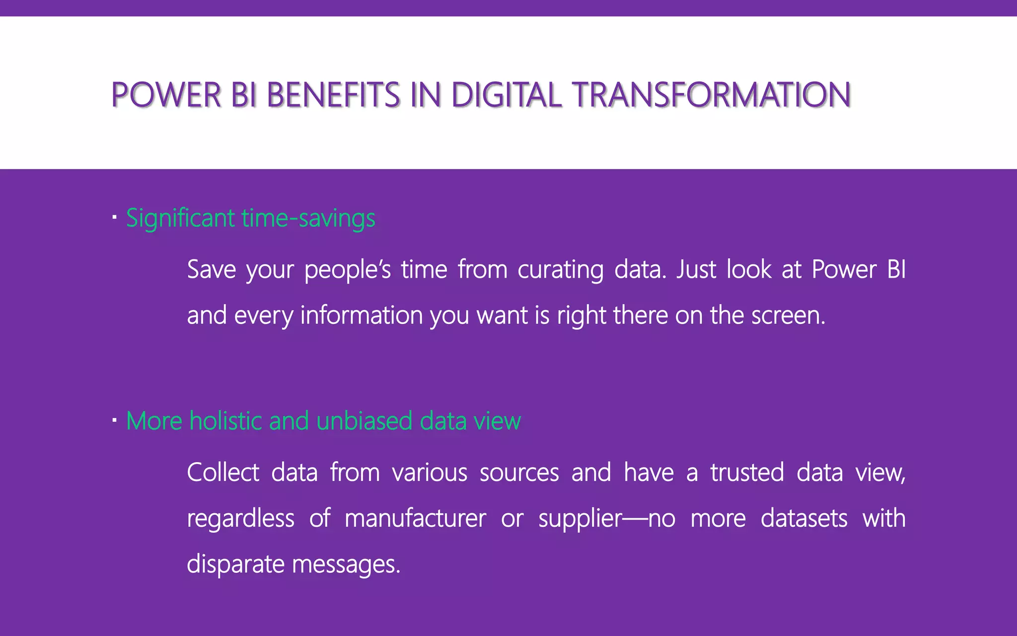 POWER BI BENEFITS IN DIGITAL TRANSFORMATION
 Significant time-savings
Save your people’s time from curating data. Just look at Power BI
and every information you want is right there on the screen.
 More holistic and unbiased data view
Collect data from various sources and have a trusted data view,
regardless of manufacturer or supplier—no more datasets with
disparate messages.
 