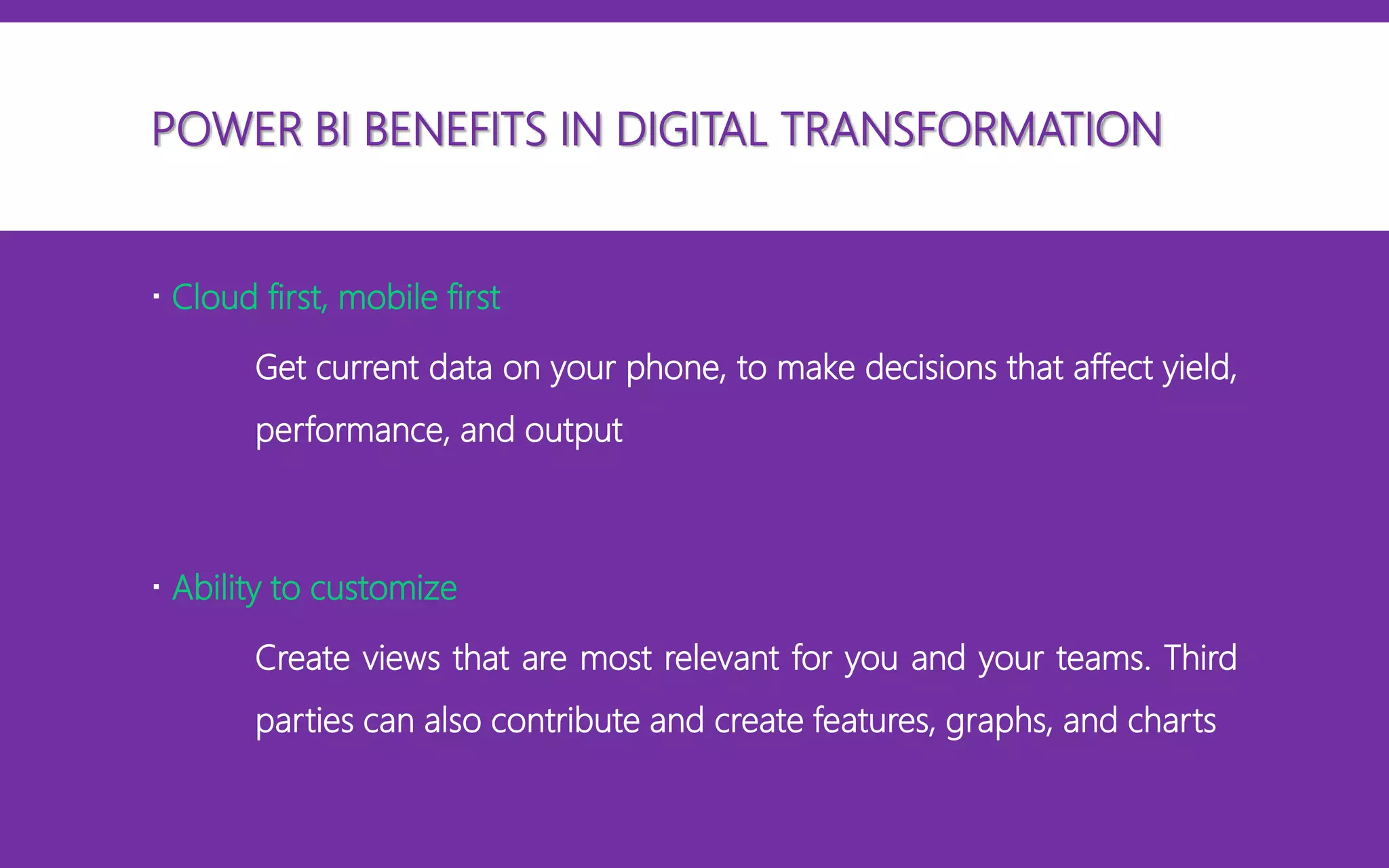  Cloud first, mobile first
Get current data on your phone, to make decisions that affect yield,
performance, and output
 Ability to customize
Create views that are most relevant for you and your teams. Third
parties can also contribute and create features, graphs, and charts
POWER BI BENEFITS IN DIGITAL TRANSFORMATION
 