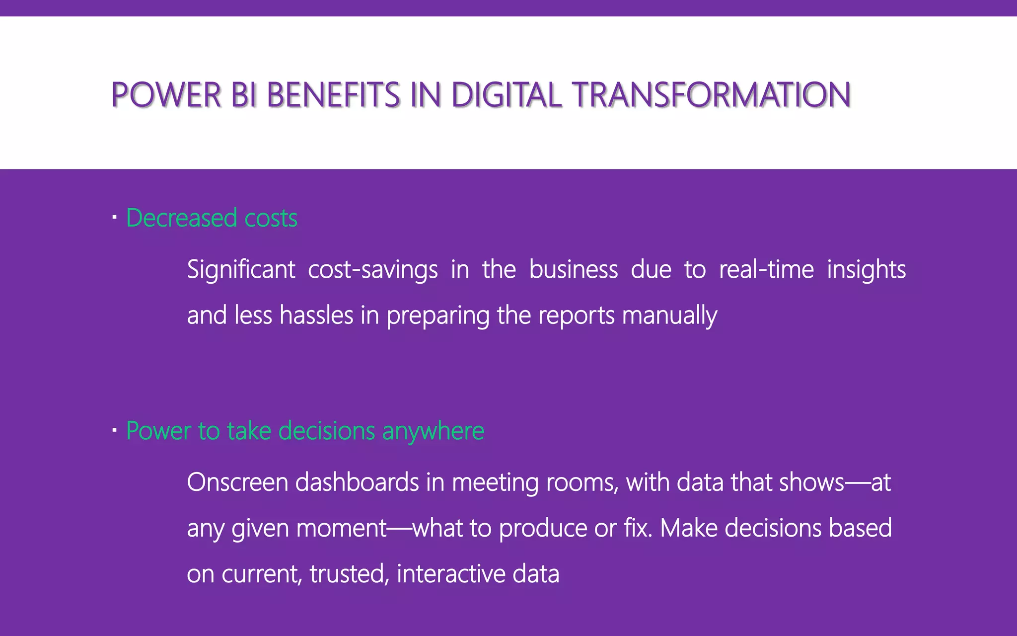  Decreased costs
Significant cost-savings in the business due to real-time insights
and less hassles in preparing the reports manually
 Power to take decisions anywhere
Onscreen dashboards in meeting rooms, with data that shows—at
any given moment—what to produce or fix. Make decisions based
on current, trusted, interactive data
POWER BI BENEFITS IN DIGITAL TRANSFORMATION
 