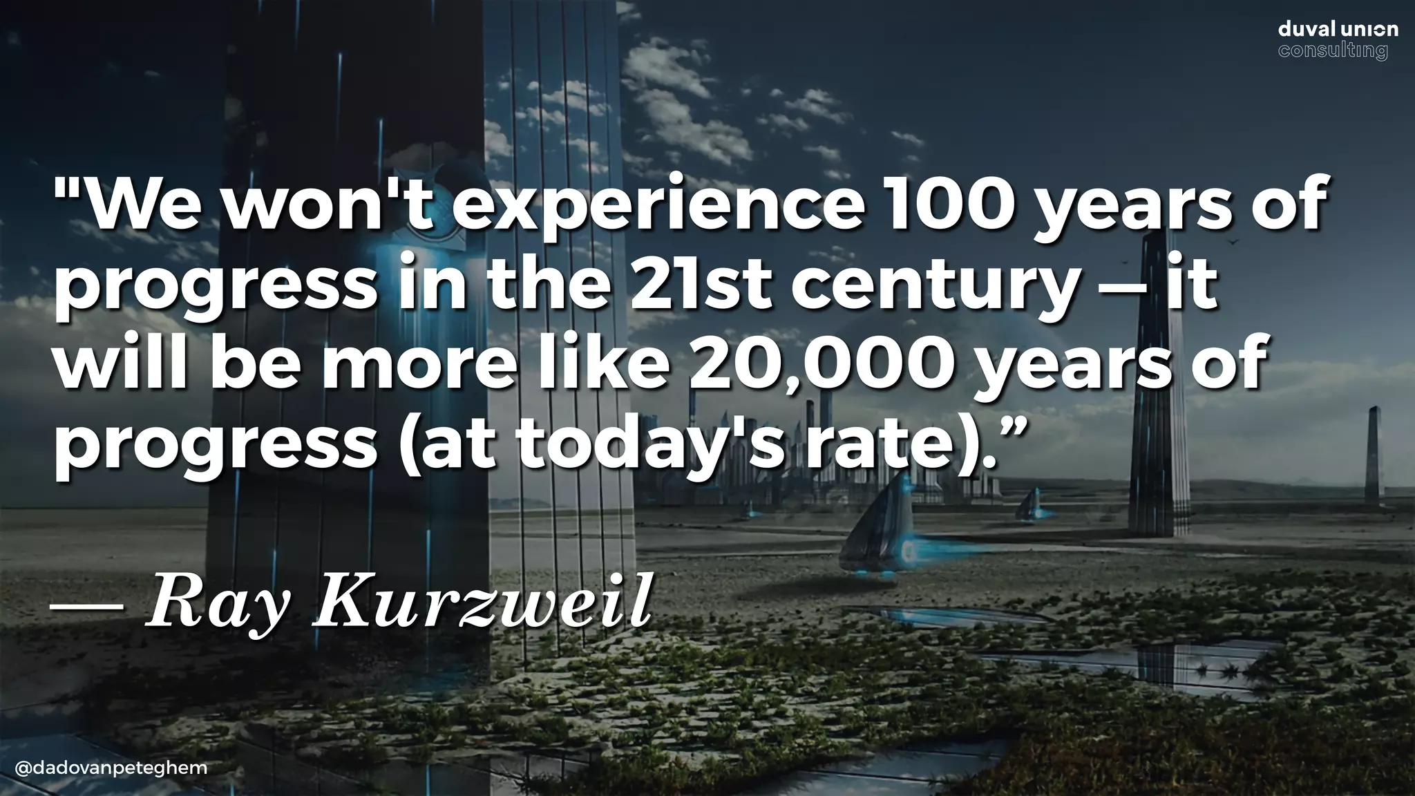 @dadovanpeteghem
"We won't experience 100 years of
progress in the 21st century — it
will be more like 20,000 years of
progress (at today's rate).”
— Ray Kurzweil
 