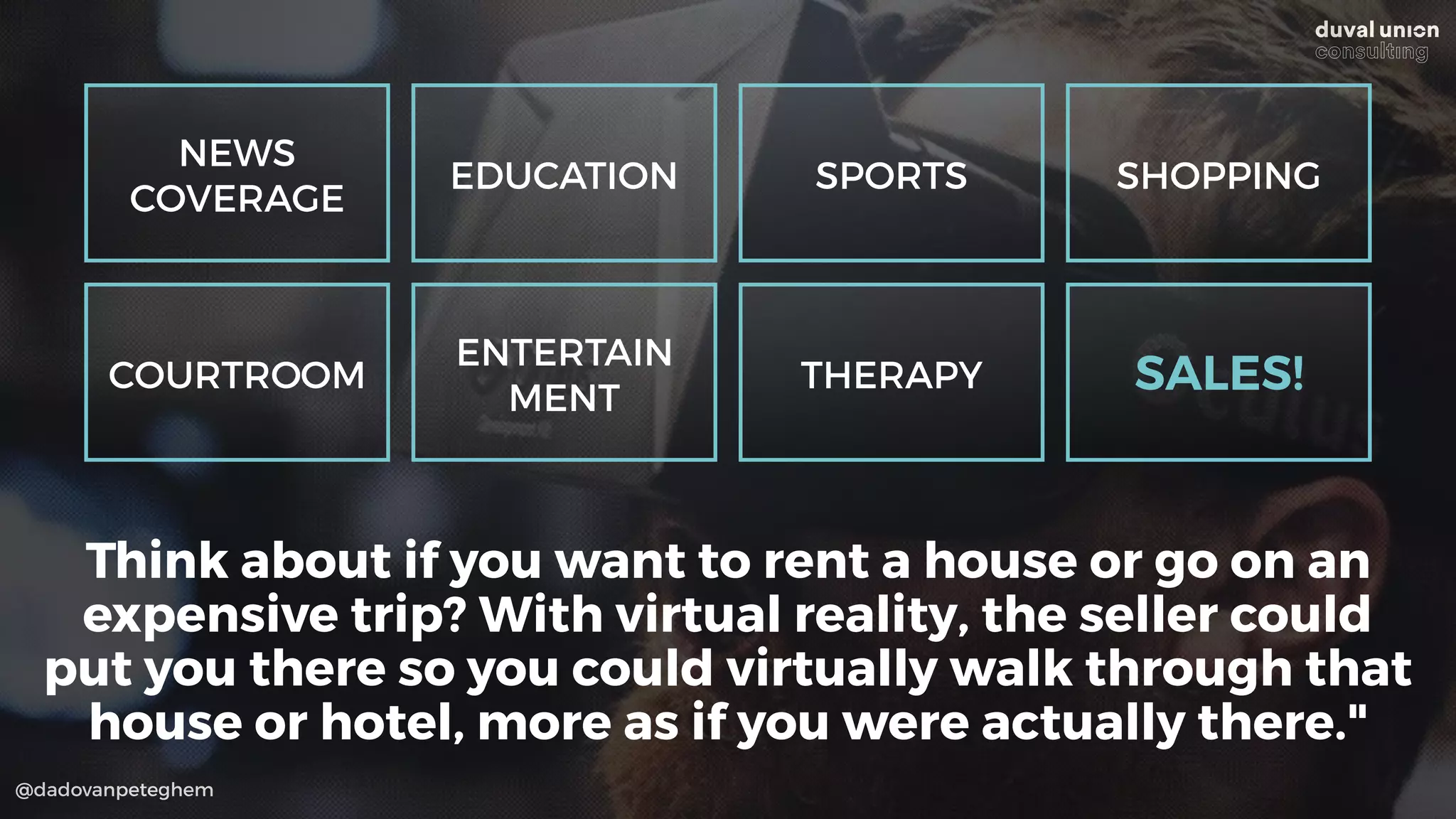 @dadovanpeteghem
Think about if you want to rent a house or go on an
expensive trip? With virtual reality, the seller could
put you there so you could virtually walk through that
house or hotel, more as if you were actually there."
NEWS
COVERAGE
EDUCATION SPORTS SHOPPING
COURTROOM
ENTERTAIN
MENT
THERAPY SALES!
 