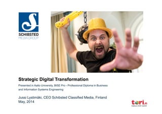 Strategic Digital Transformation
Presented in Aalto University, BISE Pro - Professional Diploma in Business
and Information Systems Engineering
Jussi Lystimäki, CEO Schibsted Classified Media, Finland
May, 2014
 