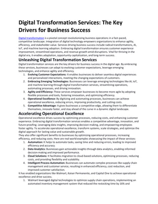 Digital Transformation Services: The Key
Drivers for Business Success
Digital transformation is a pivotal concept revolutionizing business operations in a fast-paced,
competitive landscape. Integration of digital technology empowers organizations to enhance agility,
efficiency, and stakeholder value. Services driving business success include radical transformations, AI,
IoT, and machine learning adoption. Embracing digital transformation ensures customer experience
improvement, streamlined operations, and revenue growth amid disruptions. Vital for thriving in the
digital era, it enables adaptation, opportunity capitalization, and long-term success.
Unleashing Digital Transformation Services
Digital transformation services are the key drivers for business success in the digital age. By embracing
these services, businesses can adapt to evolving customer expectations, leverage emerging
technologies, and enhance agility and efficiency.
1. Evolving Customer Expectations: It enables businesses to deliver seamless digital experiences
and personalized interactions, meeting the changing expectations of customers.
2. Embracing Emerging Technologies: Businesses can leverage emerging technologies like AI, IoT,
and machine learning through digital transformation services, streamlining operations,
automating processes, and driving innovation.
3. Agility and Efficiency: These services empower businesses to become more agile by adopting
flexible processes and tools, fostering innovation, and optimizing efficiency.
4. Operational Excellence: By digitizing and automating processes, businesses can achieve
operational excellence, reducing errors, improving productivity, and cutting costs.
5. Competitive Advantage: It gives businesses a competitive edge, allowing them to differentiate
themselves, innovate faster, and stay ahead of the curve in a dynamic digital landscape.
Accelerating Operational Excellence
Operational excellence drives success by optimizing processes, reducing costs, and enhancing customer
experience. Embracing digital transformation services enables a competitive advantage, innovation, and
future-proofing. Leveraging data insights, improving decision-making, and empowering employees
foster agility. To accelerate operational excellence, transform systems, scale strategies, and optimize the
digital approach for lasting value and sustainable growth.
They also offer significant benefits to businesses by optimizing operational processes, increasing
efficiency, and reducing costs. Here are real-world examples showcasing the impact of these services:
1. Automation: It helps to automate tasks, saving time and reducing errors, leading to improved
efficiency and accuracy.
2. Data Analytics: Businesses gain actionable insights through data analytics, enabling informed
decision-making and improved performance.
3. Cloud Solutions: It facilitates migration to cloud-based solutions, optimizing processes, reducing
costs, and providing flexibility and scalability.
4. Intelligent Process Automation: Businesses can automate complex processes like supply chain
management and customer service, resulting in enhanced efficiency, cost reduction, and
improved customer satisfaction.
It has enabled organizations like Walmart, Kaiser Permanente, and Capital One to achieve operational
excellence and drive success.
1. Walmart leveraged digital technologies to optimize supply chain operations, implementing an
automated inventory management system that reduced the restocking time by 16% and
 