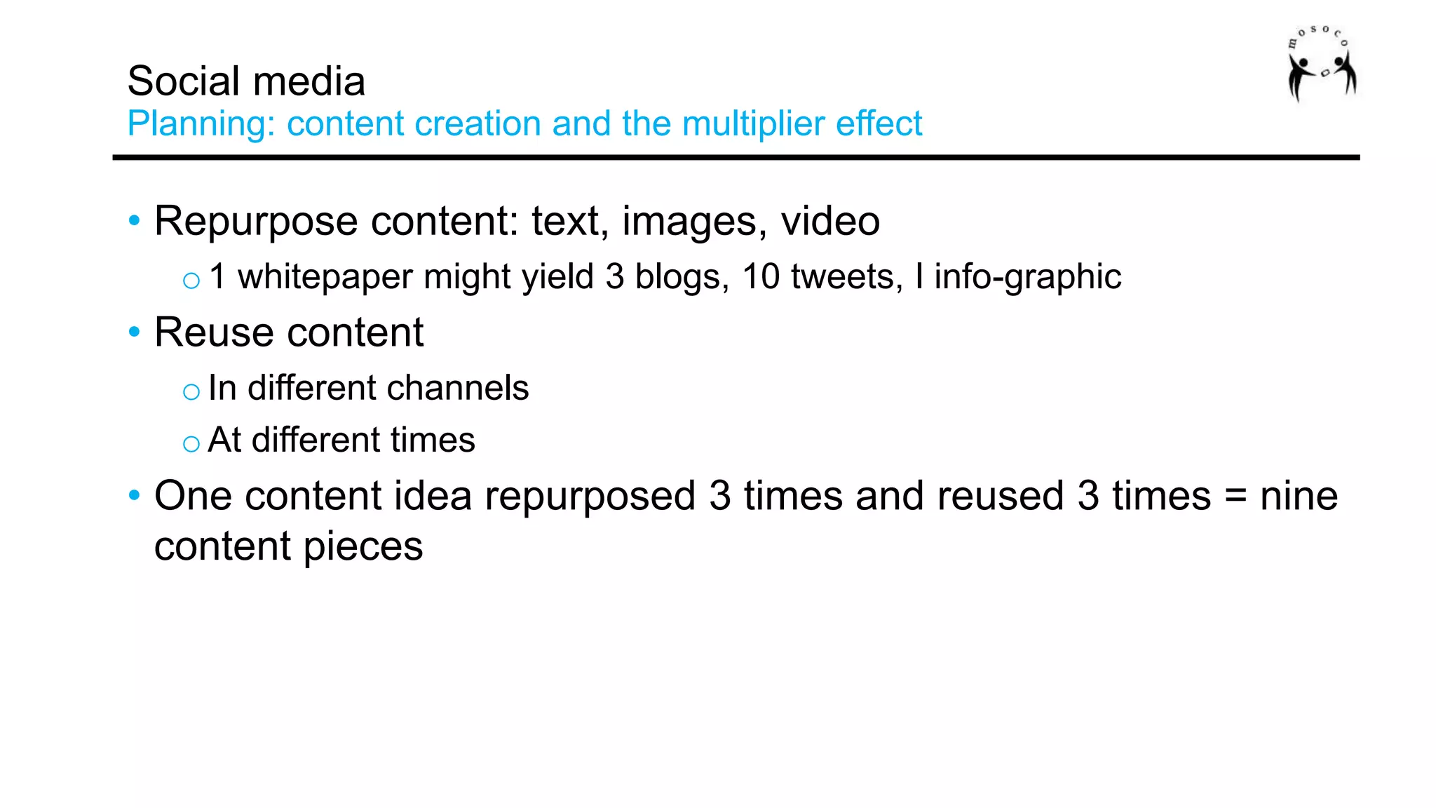 • Repurpose content: text, images, video
o 1 whitepaper might yield 3 blogs, 10 tweets, I info-graphic
• Reuse content
o In different channels
o At different times
• One content idea repurposed 3 times and reused 3 times = nine
content pieces
Social media
Planning: content creation and the multiplier effect
 