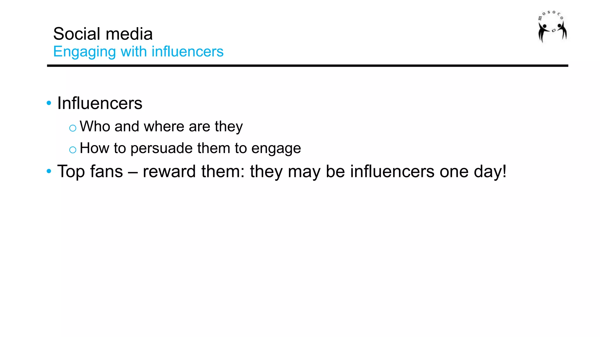 • Influencers
oWho and where are they
oHow to persuade them to engage
• Top fans – reward them: they may be influencers one day!
Social media
Engaging with influencers
 