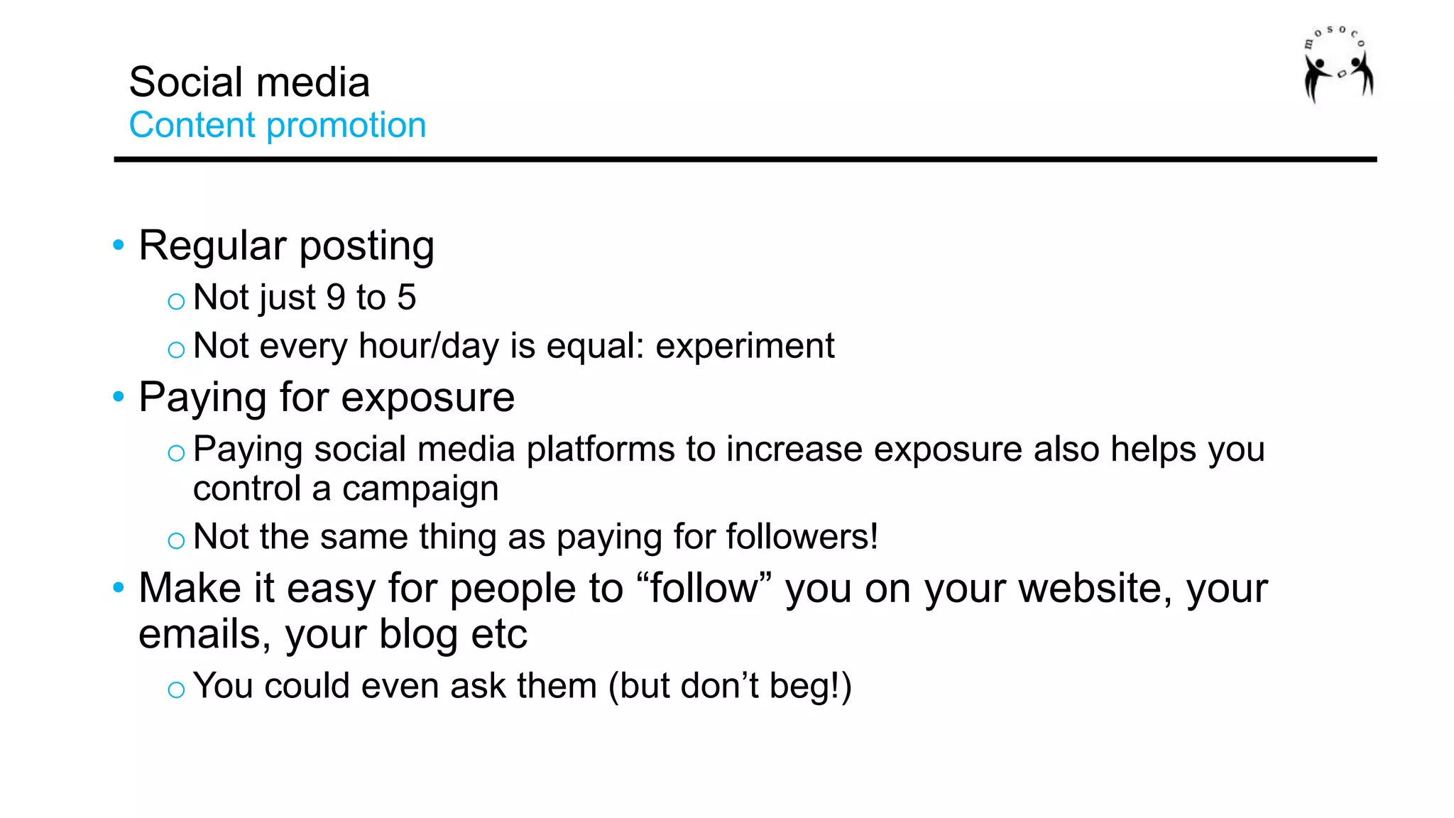 • Regular posting
oNot just 9 to 5
oNot every hour/day is equal: experiment
• Paying for exposure
oPaying social media platforms to increase exposure also helps you
control a campaign
oNot the same thing as paying for followers!
• Make it easy for people to “follow” you on your website, your
emails, your blog etc
oYou could even ask them (but don’t beg!)
Social media
Content promotion
 