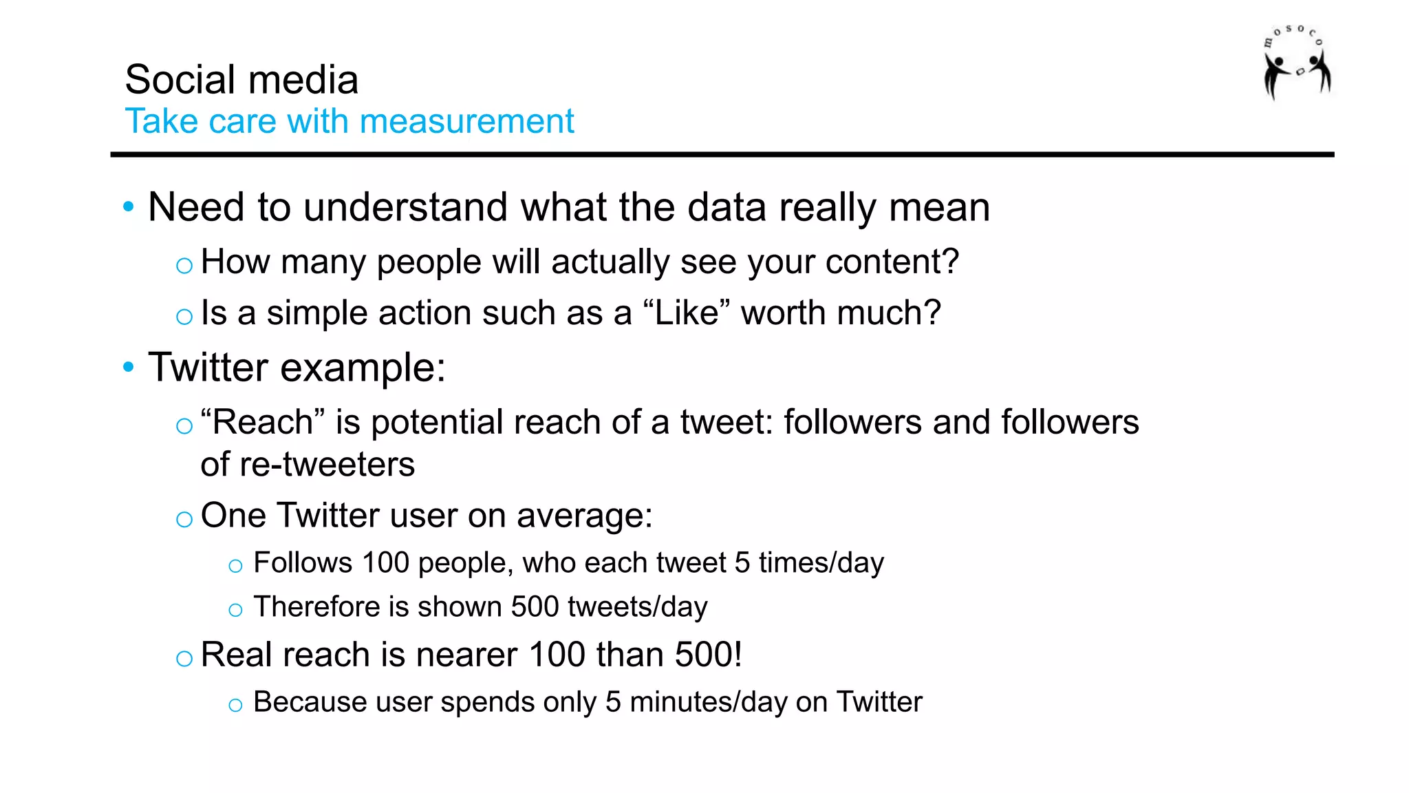 • Need to understand what the data really mean
oHow many people will actually see your content?
oIs a simple action such as a “Like” worth much?
• Twitter example:
o“Reach” is potential reach of a tweet: followers and followers
of re-tweeters
oOne Twitter user on average:
o Follows 100 people, who each tweet 5 times/day
o Therefore is shown 500 tweets/day
oReal reach is nearer 100 than 500!
o Because user spends only 5 minutes/day on Twitter
Social media
Take care with measurement
 