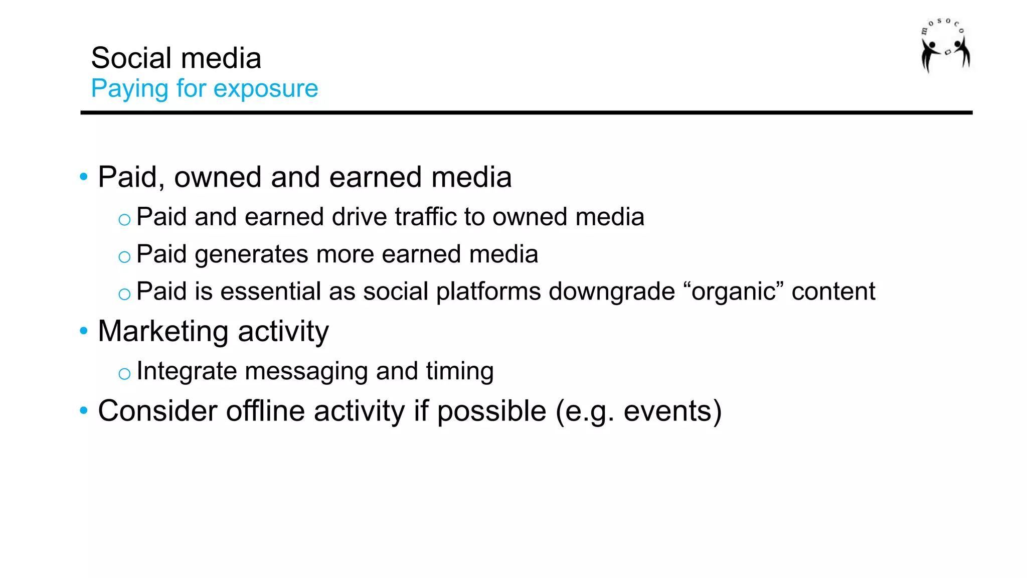 • Paid, owned and earned media
oPaid and earned drive traffic to owned media
oPaid generates more earned media
oPaid is essential as social platforms downgrade “organic” content
• Marketing activity
oIntegrate messaging and timing
• Consider offline activity if possible (e.g. events)
Social media
Paying for exposure
 